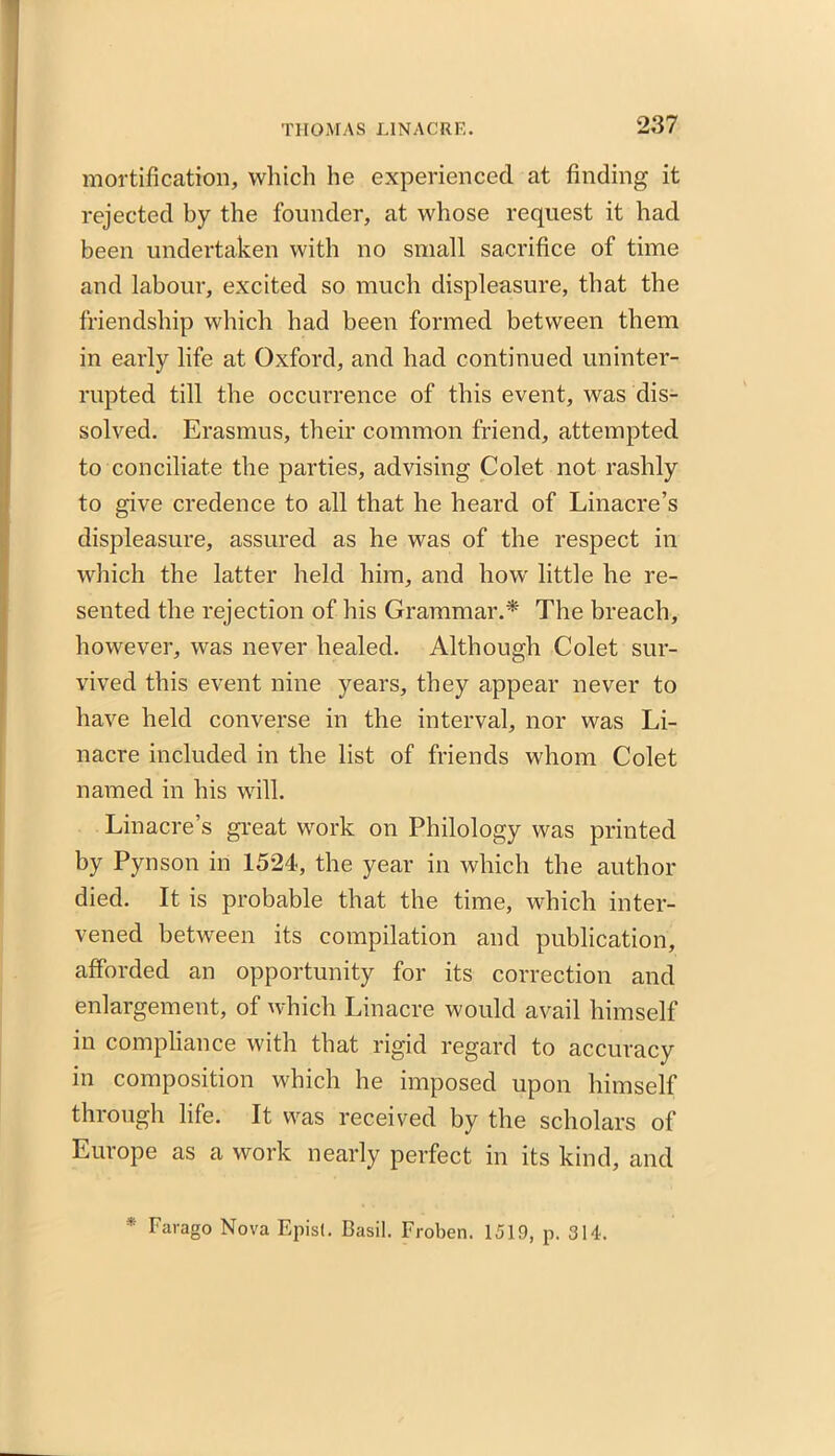 mortification, which he experienced at finding it rejected by the founder, at whose request it had been undertaken with no small sacrifice of time and labour, excited so much displeasure, that the friendship which had been formed between them in early life at Oxford, and had continued uninter- rupted till the occurrence of this event, was dis- solved. Erasmus, their common friend, attempted to conciliate the parties, advising Colet not rashly to give credence to all that he heard of Linacre’s displeasure, assured as he was of the respect in which the latter held him, and how little he re- sented the rejection of his Grammar.* The breach, however, was never healed. Although Colet sur- vived this event nine years, they appear never to have held converse in the interval, nor was Li- nacre included in the list of friends whom Colet named in his will. Linacre’s great work on Philology was printed by Pynson in 1524, the year in which the author died. It is probable that the time, which inter- vened between its compilation and publication, afforded an opportunity for its correction and enlargement, of which Linacre would avail himself in compliance with that rigid regard to accuracy in composition which he imposed upon himself through life. It was received by the scholars of Europe as a work nearly perfect in its kind, and * Farago Nova Episl. Basil. Froben. 1519, p. 314.