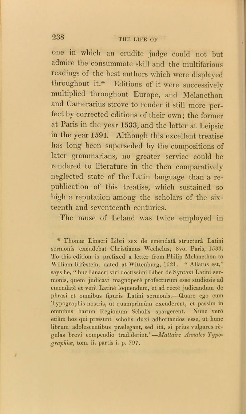 THE LIFE OF one in which an erudite judge could not but admire the consummate skill and the multifarious readings of the best authors which were displayed throughout it.* Editions of it were successively multiplied throughout Europe, and Melancthon and Camerarius strove to render it still more per- fect by corrected editions of their own; the former at Paris in the year 1533, and the latter at Leipsic in the year 1591. Although this excellent treatise has long been superseded by the compositions of later grammarians, no greater service could be rendered to literature in the then comparatively neglected state of the Latin language than a re- publication of this treatise, which sustained so high a reputation among the scholars of the six- teenth and seventeenth centuries. The muse of Leland was twice employed in * Thomae Linacri Libri sex de emendata structura Latini sermonis excudebat Christianus Wechelus, 8vo. Paris, 1533. To this edition is prefixed a letter from Philip Melancthon to William Rifestein, dated at Wittenburg, 1521. “ Allatus est,” says he, “hueLinacri viri doctissimi Liber de Syntaxi Latini ser- monis, quem judicavi magnopere profecturum esse studiosis ad emendate et verb Latine loquendum, et ad recte judicandum de phrasi et omnibus figuris Latini sermonis.—Quare ego cum Typographis nostris, ut quamprimum excuderent, et passim in omnibus harum Regionum Scholis spargerent. Nunc verb etiam bos qui prmsunt scholis duxi adhortandos esse, ut hunc librum adolescentibus praelegant, sed ita, si prius vulgares re- gulas brevi compendio tradiderint.”—Maltaire Annales Typo- graphic, tom. ii. partis i. p. 797. /