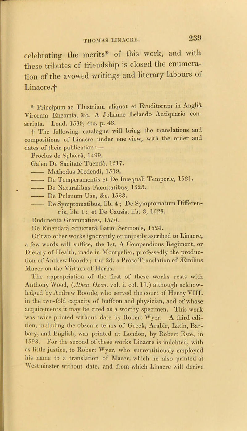 celebrating the merits* of this work, and with these tributes of friendship is closed the enumera- tion of the avowed writings and literary labours of Linacre.f * Principum ac Illustrium aliquot et Eruditorum in Anglia Virorum Encomia, &c. A Jolianne Lelando Antiquario con- scripta. Lond. 1589, 4to. p. 43. ■j* The following catalogue will bring the translations and compositions of Linacre under one view, with the order and dates of their publication :— Proclus de Sphserd, 1499. Galen De Sanitate Tuenda, 1517. Methodus Medendi, 1519. De Temperamentis et De Inaequali Temperie, 1521. De Naturalibus Facultatibus, 1523. De Pulsuum Usu, &c. 1523. De Symptomatibus, lib. 4 ; De Symptomatum Differen- tiis, lib. 1 ; et De Causis, lib. 3, 1528. Rudimenta Grammatices, 1570. De Emendati Structura Latini Serinonis, 1524. Of two other works ignorantly or unjustly ascribed to Linacre, a few words will suffice, the 1st. A Compendious Regiment, or Dietary of Health, made in Montpelier, professedly the produc- tion of Andrew Boorde ; the 2d. a Prose Translation of iEmilius Macer on the Virtues of Herbs. The appropriation of the first of these works rests with Anthony Wood, (Athen. Oxon. vol. i. col. 19.) although acknow- ledged by Andrew Boorde, who served the court of Henry VIII. in the two-fold capacity of buffoon and physician, and of whose acquirements it may be cited as a worthy specimen. This work was twice printed without date by Robert Wyer. A third edi- tion, including the obscure terms of Greek, Arabic, Latin, Bar- bary, and English, was printed at London, by Robert Este, in 1598. For the second of these works Linacre is indebted, with as little justice, to Robert Wyer, who surreptitiously employed his name to a translation of Macer, which he also printed at Westminster without date, and from which Linacre will derive