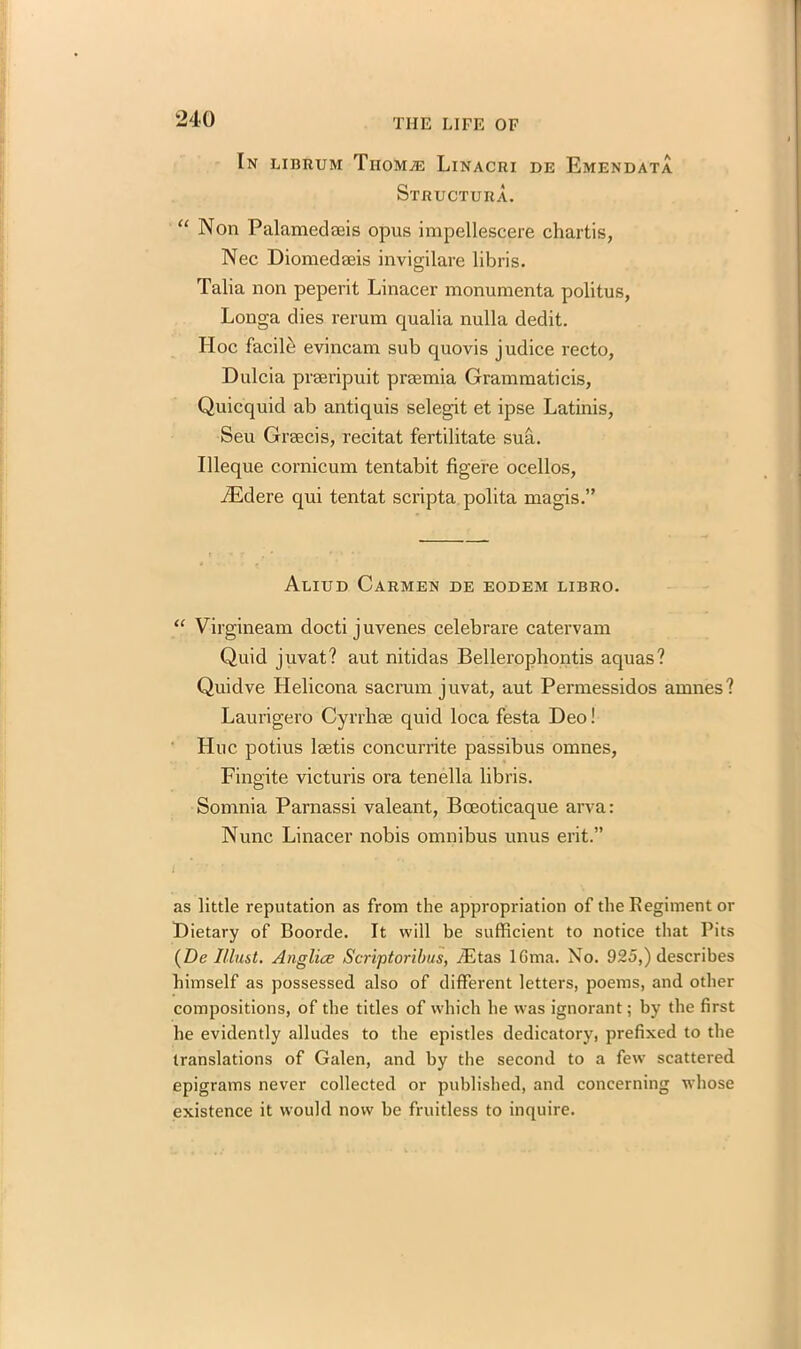 In librum Tiiom^e Linacri de Emendata Structura. “ Non Palamedaeis opus impellescere chartis, Nec Diomedaeis invigilare libris. Talia non peperit Linacer monumenta politus, Longa dies reram qualia nulla dedit. Hoc facile evincam sub quovis judice recto, Dulcia preeripuit praemia Grammaticis, Quicquid ab antiquis selegit et ipse Latinis, Seu Graecis, recitat fertilitate sua. Illeque cornicum tentabit figere ocellos, yEdere qui tentat scripta polita magis.” Alitjd Carmen de eodem libro. “ Virgineam docti j uvenes celebrare catervam Quid juvat? aut nitidas Bellerophontis aquas? Quidve Helicona sacrum juvat, aut Permessidos amnes? Laurigero Cyrrhee quid loca festa Deo! Hue potius laetis concurrite passibus omnes, Fingite victuris ora tenella libris. Somnia Parnassi valeant, BcEoticaque arva: Nunc Linacer nobis omnibus unus erit.” i as little reputation as from the appropriation of the Regiment or Dietary of Boorde. It will be sufficient to notice that Pits (De Must. Anglice Scriptoribus, iEtas lGma. No. 925,) describes himself as possessed also of different letters, poems, and other compositions, of the titles of which he was ignorant; by the first he evidently alludes to the epistles dedicatory, prefixed to the translations of Galen, and by the second to a few scattered epigrams never collected or published, and concerning whose existence it would now be fruitless to inquire.