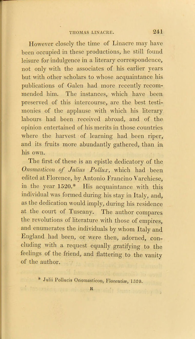 However closely the time of Linacre may have been occupied in these productions, he still found leisure for indulgence in a literary correspondence, not only with the associates of his earlier years but with other scholars to whose acquaintance his publications of Galen had more recently recom- mended him. The instances, which have been preserved of this intercourse, are the best testi- monies of the applause with which his literary labours had been received abroad, and of the opinion entertained of his merits in those countries where the harvest of learning had been riper, and its fruits more abundantly gathered, than in his own. The first of these is an epistle dedicatory of the Onomasticon of Julius Pollux, which had been edited at Florence, by Antonio Francino Varchiese, in the year 1520.* His acquaintance with this individual was formed during his stay in Italy, and, as the dedication would imply, during his residence at the court of Tuscany. The author compares the revolutions of literature with those of empires, and enumerates the individuals by whom Italy and England had been, or were then, adorned, con- cluding with a request equally gratifying to the feelings of the friend, and flattering to the vanity of the author. * Julii Pollucis Onomasticon, Florentise, 1520. R