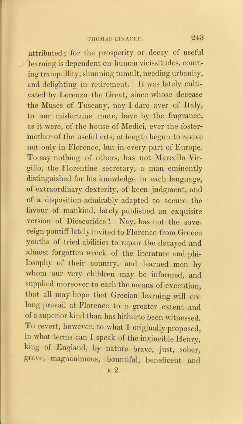 attributed; for the prosperity or decay of useful learning is dependent on human vicissitudes, court- ing tranquillity, shunning tumult, needing urbanity, and delighting in retirement. It was lately culti- vated by Lorenzo the Great, since whose decease the Muses of Tuscany, nay I dare aver of Italy, to our misfortune mute, have by the fragrance, as it were, of the house of Medici, ever the foster- mother of the useful arts, at length begun to revive not only in Florence, but in every part of Europe. To say nothing of others, has not Marcello Vir- gilio, the Florentine secretary, a man eminently distinguished for his knowledge in each language, of extraordinary dexterity, of keen judgment, and of a disposition admirably adapted to secure the favour of mankind, lately published an exquisite version of Dioscorides ? Nay, has not the sove- reign pontiff lately invited to Florence from Greece youths of tried abilities to repair the decayed and almost forgotten wreck of the literature and phi- losophy of their country, and learned men by wdiom our very children may be informed, and supplied moreover to each the means of execution, that all may hope that Grecian learning will ere long prevail at Florence to a greater extent and of a superior kind than has hitherto been witnessed. To revert, however, to what I originally proposed, in what terms can I speak of the invincible Henry, king of England, by nature brave, just, sober, grave, magnanimous, bountiful, beneficent and