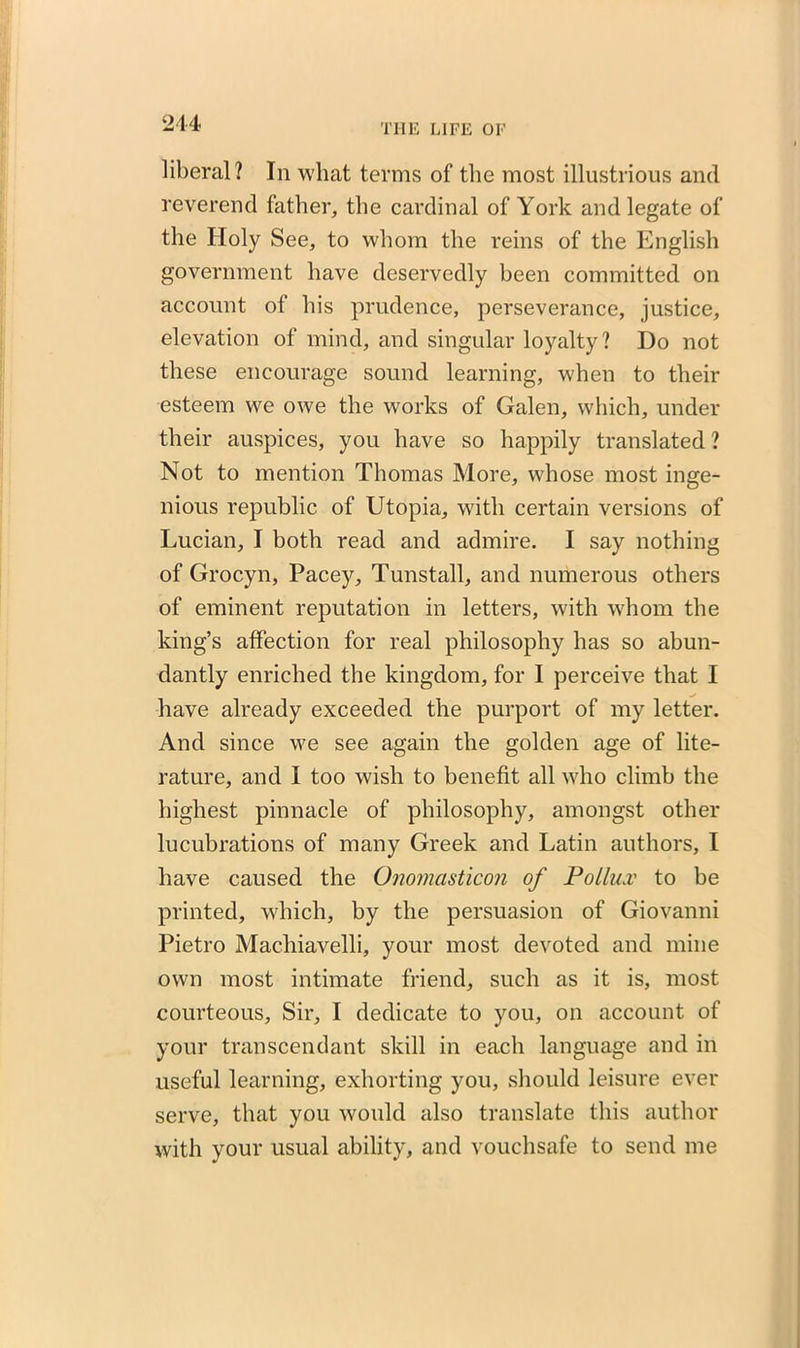 liberal? In what terms of the most illustrious and reverend father, the cardinal of York and legate of the Holy See, to whom the reins of the English government have deservedly been committed on account of his prudence, perseverance, justice, elevation of mind, and singular loyalty? Do not these encourage sound learning, when to their esteem we owe the works of Galen, which, under their auspices, you have so happily translated ? Not to mention Thomas More, whose most inge- nious republic of Utopia, with certain versions of Lucian, I both read and admire. I say nothing of Grocyn, Pacey, Tunstall, and numerous others of eminent reputation in letters, with whom the king’s affection for real philosophy has so abun- dantly enriched the kingdom, for I perceive that I have already exceeded the purport of my letter. And since we see again the golden age of lite- rature, and I too wish to benefit all who climb the highest pinnacle of philosophy, amongst other lucubrations of many Greek and Latin authors, I have caused the Onomasticon of Pollux to be printed, which, by the persuasion of Giovanni Pietro Macliiavelli, your most devoted and mine own most intimate friend, such as it is, most courteous, Sir, I dedicate to you, on account of your transcendant skill in each language and in useful learning, exhorting you, should leisure ever serve, that you would also translate this author with your usual ability, and vouchsafe to send me