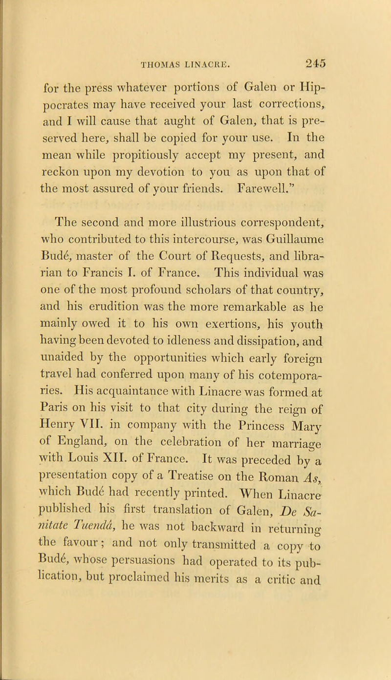 for the press whatever portions of Galen or Hip- pocrates may have received your last corrections, and I will cause that aught of Galen, that is pre- served here, shall be copied for your use. In the mean while propitiously accept my present, and reckon upon my devotion to you as upon that of the most assured of your friends. Farewell.” The second and more illustrious correspondent, who contributed to this intercourse, was Guillaume Bud6, master of the Court of Requests, and libra- rian to Francis I. of France. This individual was one of the most profound scholars of that country, and his erudition was the more remarkable as he mainly owed it to his own exertions, his youth having been devoted to idleness and dissipation, and unaided by the opportunities which early foreign travel had conferred upon many of his cotempora- ries. His acquaintance with Linacre was formed at Paris on his visit to that city during the reign of Henry VII. in company with the Princess Mary of England, on the celebration of her marriage with Louis XII. of France. It was preceded by a presentation copy of a Treatise on the Roman As, which Bud£ had recently printed. When Linacre published his first translation of Galen, Be Sa- mttttc Tuencla, he was not backward in returning the favour; and not only transmitted a copy to Bud6, whose persuasions had operated to its pub- lication, but proclaimed his merits as a critic and