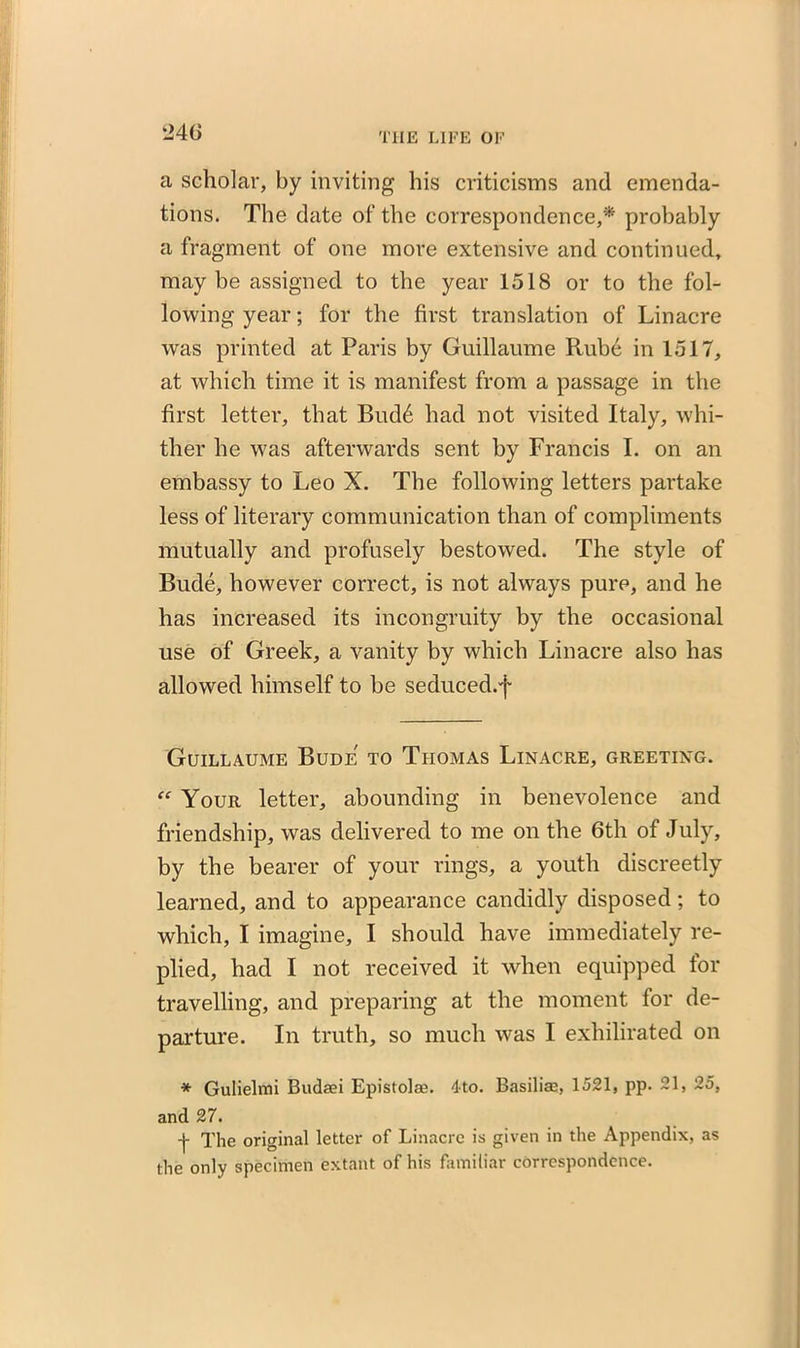 a scholar, by inviting his criticisms and emenda- tions. The date of the correspondence,'* probably a fragment of one more extensive and continued, maybe assigned to the year 1518 or to the fol- lowing year; for the first translation of Linacre was printed at Paris by Guillaume Rube in 1517, at which time it is manifest from a passage in the first letter, that Bud6 had not visited Italy, whi- ther he was afterwards sent by Francis I. on an embassy to Leo X. The following letters partake less of literary communication than of compliments mutually and profusely bestowed. The style of Bude, however correct, is not always pure, and he has increased its incongruity by the occasional use of Greek, a vanity by which Linacre also has allowed himself to be seduced.f Guillaume Bude' to Thomas Linacre, greeting. “ Your letter, abounding in benevolence and friendship, was delivered to me on the 6th of July, by the bearer of your rings, a youth discreetly learned, and to appearance candidly disposed; to which, I imagine, I should have immediately re- plied, had I not received it when equipped for travelling, and preparing at the moment for de- parture. In truth, so much was I exhilirated on * Gulielmi Budaei Epistolm. 4to. Basiliae, 1521, pp. 21, 25, and 27. -j- The original letter of Linacre is given in the Appendix, as the only specimen extant of his familiar correspondence.
