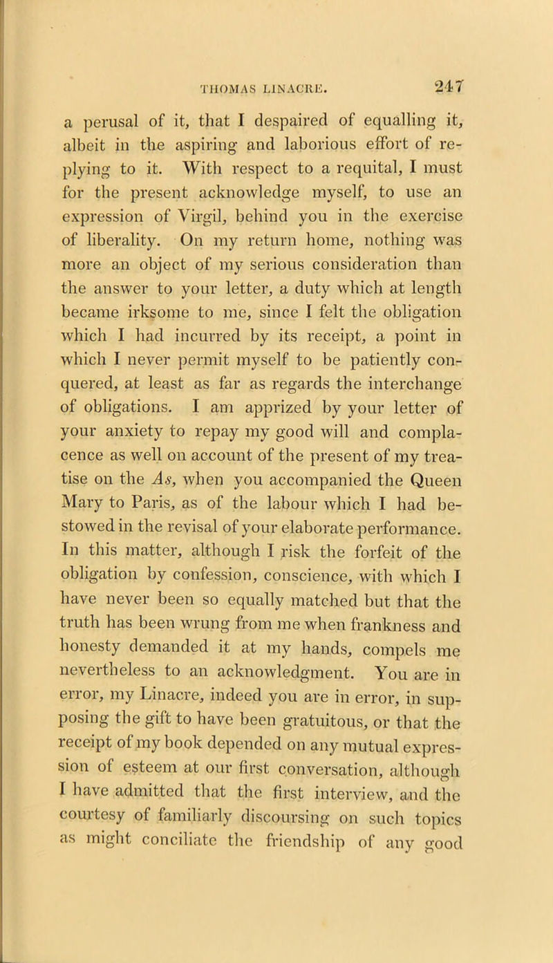 a perusal of it, that I despaired of equalling it, albeit in the aspiring and laborious effort of re- plying to it. With respect to a requital, I must for the present acknowledge myself, to use an expression of Virgil, behind you in the exercise of liberality. On my return home, nothing was more an object of my serious consideration than the answer to your letter, a duty which at length became irksome to me, since I felt the obligation which I had incurred by its receipt, a point in which I never permit myself to be patiently con- quered, at least as far as regards the interchange of obligations. I am apprized by your letter of your anxiety to repay my good will and compla- cence as well on account of the present of my trea- tise on the As, when you accompanied the Queen Mary to Paris, as of the labour which I had be- stowed in the revisal of your elaborate performance. In this matter, although I risk the forfeit of the obligation by confession, conscience, with which I have never been so equally matched but that the truth has been wrung from me when frankness and honesty demanded it at my hands, compels me neveitheless to an acknowledgment. You are m error, my Linacre, indeed you are in error, in sup- posing the gift to have been gratuitous, or that the receipt of my book depended on any mutual expres- sion of esteem at our first conversation, although I have admitted that the first interview, and the courtesy of familiarly discoursing on such topics as might conciliate the friendship of any good