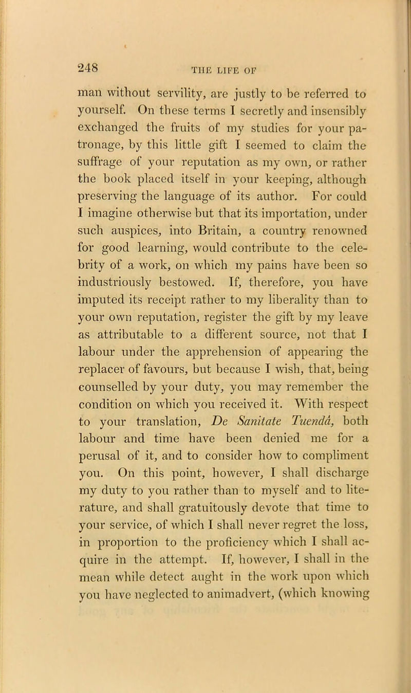 man without servility, are justly to be referred to yourself. On these terms I secretly and insensibly exchanged the fruits of my studies for your pa- tronage, by this little gift I seemed to claim the suffrage of your reputation as my own, or rather the book placed itself in your keeping, although preserving the language of its author. For could I imagine otherwise but that its importation, under such auspices, into Britain, a country renowned for good learning, would contribute to the cele- brity of a work, on which my pains have been so industriously bestowed. If, therefore, you have imputed its receipt rather to my liberality than to your own reputation, register the gift by my leave as attributable to a different source, not that I labour under the apprehension of appearing the replacer of favours, but because I wish, that, being counselled by your duty, you may remember the condition on which you received it. With respect to your translation, De Sanitate Tuenda, both labour and time have been denied me for a perusal of it, and to consider how to compliment you. On this point, however, I shall discharge my duty to you rather than to myself and to lite- rature, and shall gratuitously devote that time to your service, of which I shall never regret the loss, in proportion to the proficiency which I shall ac- quire in the attempt. If, however, I shall in the mean while detect aught in the work upon which you have neglected to animadvert, (which knowing