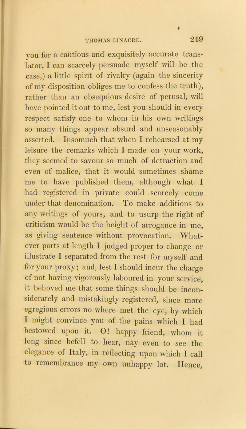 you for a cautious and exquisitely accurate trans- lator, I can scarcely persuade myself will be the case,) a little spirit of rivalry (again the sincerity of my disposition obliges me to confess the truth), rather than an obsequious desire of perusal, will have pointed it out to me, lest you should in every respect satisfy one to whom in his own writings so many things appear absurd and unseasonably asserted. Insomuch that when I rehearsed at my leisure the remarks which I made on your work, they seemed to savour so much of detraction and even of malice, that it would sometimes shame me to have published them, although what I had registered in private could scarcely come under that denomination. To make additions to any writings of yours, and to usurp the right of criticism would be the height of arrogance in me, as giving sentence without provocation. What- ever parts at length I judged proper to change or illustrate I separated from the rest for myself and for your proxy; and, lest I should incur the charge of not having vigorously laboured in your service, it behoved me that some things should be incon- siderately and mistakingly registered, since more egregious errors no where met the eye, by which I might convince you of the pains which I had bestowed upon it. O! happy friend, whom it long since befell to hear, nay even to see the elegance of Italy, in reflecting upon which I call to remembrance my own unhappy lot. Hence,