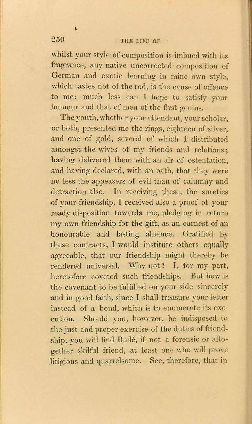 s 250 the life of whilst your style of composition is imbued with its fragrance, any native uncorrected composition of German and exotic learning in mine own style, which tastes not of the rod, is the cause of offence to me; much less can I hope to satisfy your humour and that of men of the first genius. The youth, whether your attendant, your scholar, or both, presented me the rings, eighteen of silver, and one of gold, several of which I distributed amongst the wives of my friends and relations; having delivered them with an air of ostentation, and having declared, with an oath, that they were no less the appeasers of evil than of calumny and detraction also. In receiving these, the sureties of your friendship, I received also a proof of your ready disposition towards me, pledging in return my own friendship for the gift, as an earnest of an honourable and lasting alliance. Gratified by these contracts, I would institute others equally agreeable, that our friendship might thereby be rendered universal. Why not ? I, for my part, heretofore coveted such friendships. But how is the covenant to be fulfilled on your side sincerely and in good faith, since I shall treasure your letter instead of a bond, which is to enumerate its exe- cution. Should you, however, be indisposed to the just and proper exercise of the duties of friend- ship, you will find Bud6, if not a forensic or alto- gether skilful friend, at least one who will prove litigious and quarrelsome. See, therefore, that in