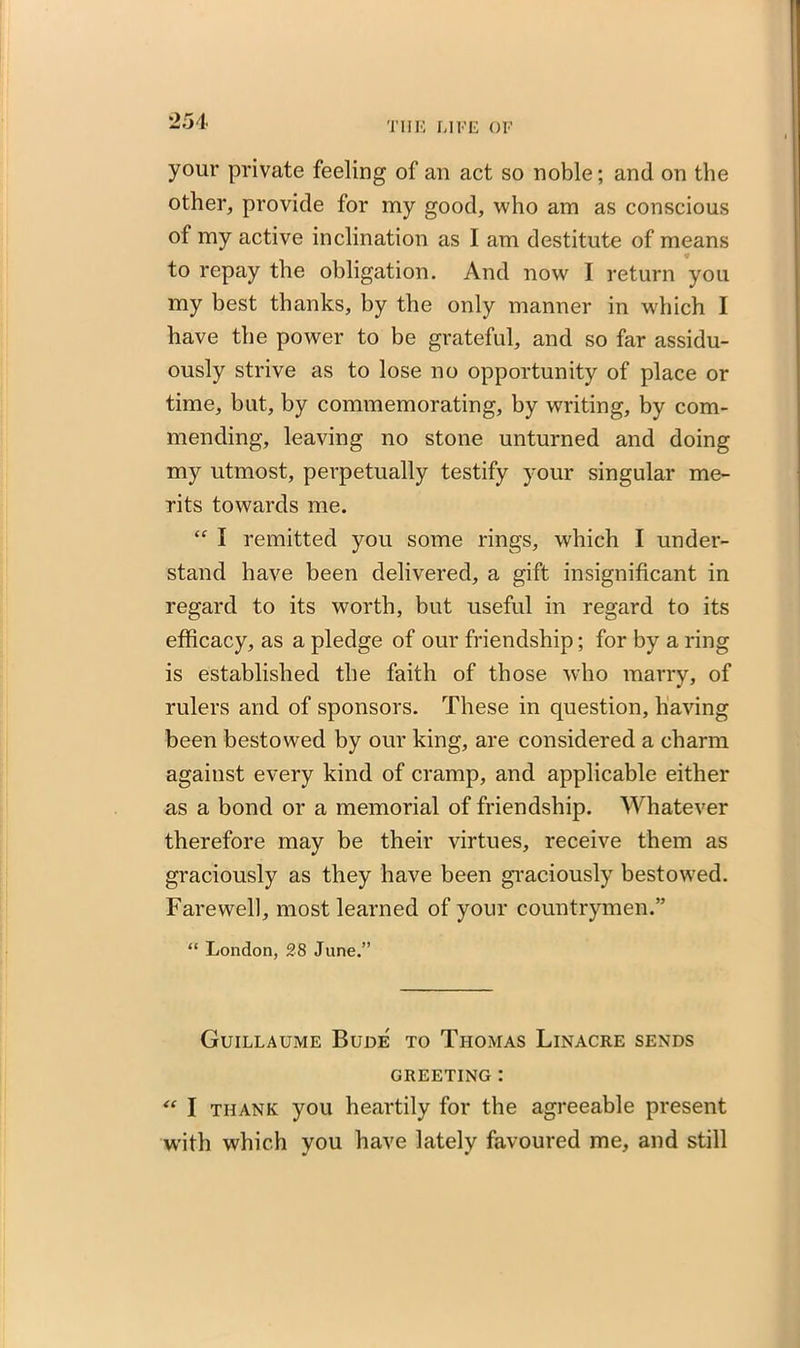 your private feeling of an act so noble; and on the other, provide for my good, who am as conscious of my active inclination as I am destitute of means * to repay the obligation. And now I return you my best thanks, by the only manner in which I have the power to be grateful, and so far assidu- ously strive as to lose no opportunity of place or time, but, by commemorating, by writing, by com- mending, leaving no stone unturned and doing my utmost, perpetually testify your singular me- rits towards me. “ I remitted you some rings, which I under- stand have been delivered, a gift insignificant in regard to its worth, but useful in regard to its efficacy, as a pledge of our friendship; for by a ring is established the faith of those who marry, of rulers and of sponsors. These in question, having been bestowed by our king, are considered a charm against every kind of cramp, and applicable either as a bond or a memorial of friendship. Whatever therefore may be their virtues, receive them as graciously as they have been graciously bestowed. Farewell, most learned of your countrymen.” “ London, 28 June.” Guillaume Bude to Thomas Linacre sends GREETING : “ I thank you heartily for the agreeable present with which you have lately favoured me, and still