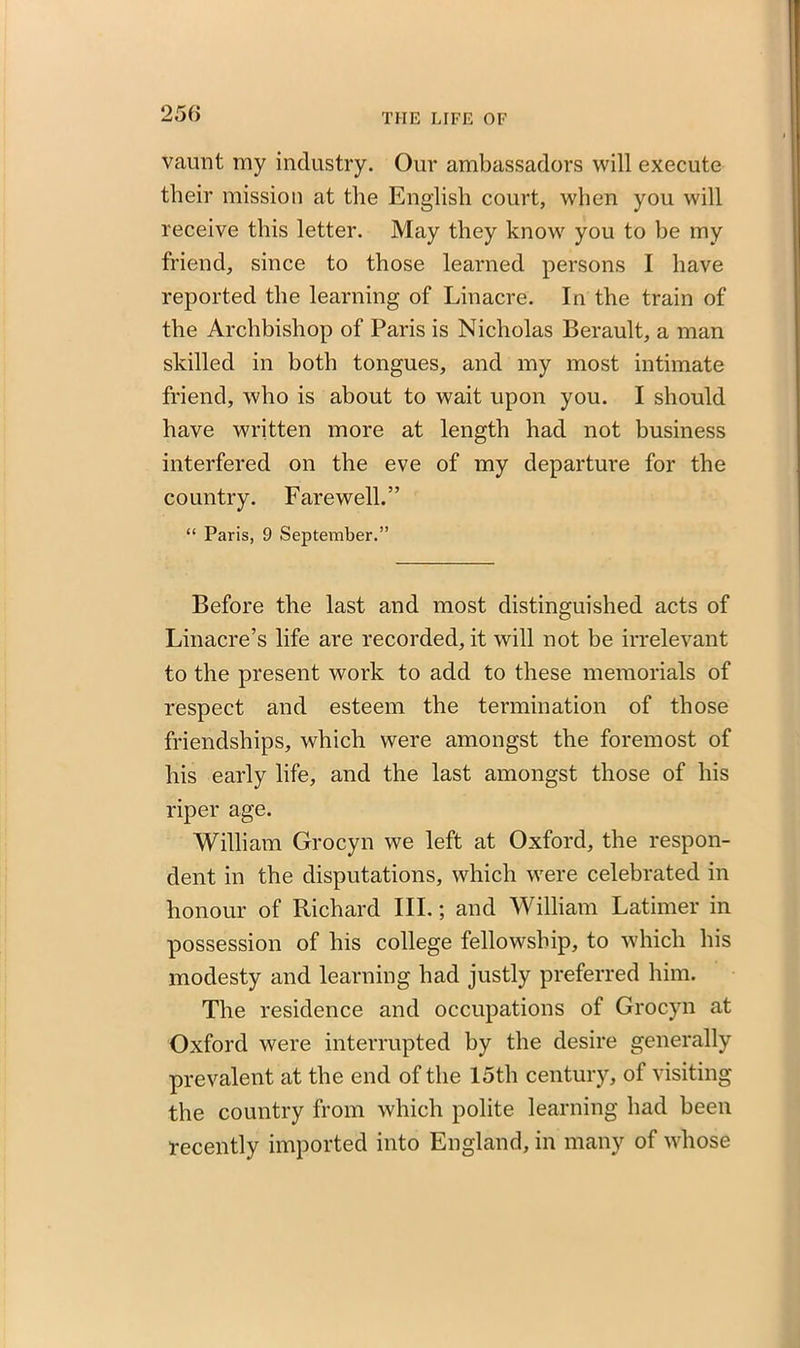 vaunt my industry. Our ambassadors will execute their mission at the English court, when you will receive this letter. May they knowr you to be my friend, since to those learned persons I have reported the learning of Linacre. In the train of the Archbishop of Paris is Nicholas Berault, a man skilled in both tongues, and my most intimate friend, who is about to wait upon you. I should have written more at length had not business interfered on the eve of my departure for the country. Farewell.” “ Paris, 9 September.” Before the last and most distinguished acts of Linacre’s life are recorded, it will not be irrelevant to the present work to add to these memorials of respect and esteem the termination of those friendships, which were amongst the foremost of his early life, and the last amongst those of his riper age. William Grocyn we left at Oxford, the respon- dent in the disputations, which were celebrated in honour of Richard III.; and William Latimer in possession of his college fellowship, to which his modesty and learning had justly preferred him. The residence and occupations of Grocyn at Oxford were interrupted by the desire generally prevalent at the end of the 15th century, of visiting the country from which polite learning had been recently imported into England, in many of whose