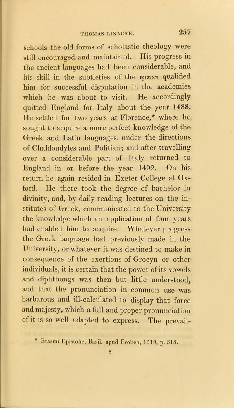 schools the old forms of scholastic theology were still encouraged and maintained. His progress in the ancient languages had been considerable, and his skill in the subtleties of the s^a-ixn qualified him for successful disputation in the academies which he was about to visit. He accordingly quitted England for Italy about the year 1488. He settled for two years at Florence,* where he sought to acquire a more perfect knowledge of the Greek and Latin languages, under the directions of Chaldondyles and Politian; and after travelling over a considerable part of Italy returned to England in or before the year 1492. On his return he again resided in Exeter College at Ox- ford. He there took the degree of bachelor in divinity, and, by daily reading lectures on the in- stitutes of Greek, communicated to the University the knowledge which an application of four years had enabled him to acquire. Whatever progress the Greek language had previously made in the University, or whatever it was destined to make in consequence of the exertions of Grocyn or other individuals, it is certain that the power of its vowels and diphthongs was then but little understood, and that the pronunciation in common use was barbarous and ill-calculated to display that force and majesty, which a full and proper pronunciation of it is so well adapted to express. The prevail- * Erasmi Epistolae, Basil, apud Froben, 1519, p. 318. S