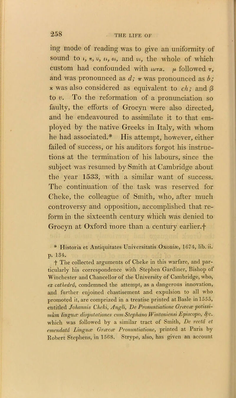 ing mode of reading was to give an uniformity of sound to i, r), v, u, oi, and m, the whole of which custom had confounded with »«r«. p followed r, and was pronounced as d; nr was pronounced as b; x was also considered as equivalent to ch; and |3 to v. To the reformation of a pronunciation so faulty, the efforts of Grocyn were also directed, and he endeavoured to assimilate it to that em- ployed by the native Greeks in Italy, with whom he had associated.* His attempt, however, either failed of success, or his auditors forgot his instruc- tions at the termination of his labours, since the subject was resumed by Smith at Cambridge about the year 1533, with a similar want of success. The continuation of the task was reserved for Clieke, the colleague of Smith, who, after much controversy and opposition, accomplished that re- form in the sixteenth century which was denied to Grocyn at Oxford more than a century earlier.f * Historia et Antiquitates Universitatis Oxonias, 1674, lib. ii. p. 134. f The collected arguments of Clieke in this warfare, and par- ticularly his correspondence with Stephen Gardiner, Bishop of Winchester and Chancellor of the University of Cambridge, who, ex cathedrd, condemned the attempt, as a dangerous innovation, and further enjoined chastisement and expulsion to all who promoted it, are comprized in a treatise printed at Basle in 1555, entitled Johannis Cheki, Angli, Dc Pronuntiatione Grcecce potissi- mum linguae disputationes cum Stcphano Wintoniensi Episcopo, $c. which was followed by a similar tract of Smith, Dc rcctd et. emendatd Linguae Grcecce Pronuntiatione, printed at Paris by Robert Stephens, in 1568. Strype, also, has given an account