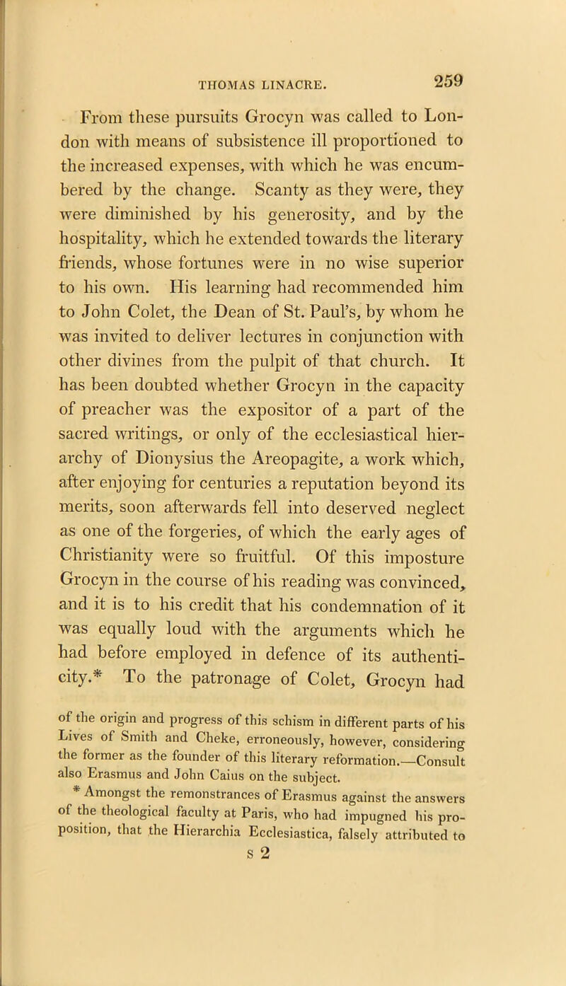 From these pursuits Grocyn was called to Lon- don with means of subsistence ill proportioned to the increased expenses, with which he was encum- bered by the change. Scanty as they were, they were diminished by his generosity, and by the hospitality, which he extended towards the literary friends, whose fortunes were in no wise superior to his own. His learning had recommended him to John Colet, the Dean of St. Paul’s, by whom he was invited to deliver lectures in conjunction with other divines from the pulpit of that church. It has been doubted whether Grocyn in the capacity of preacher was the expositor of a part of the sacred writings, or only of the ecclesiastical hier- archy of Dionysius the Areopagite, a work which, after enjoying for centuries a reputation beyond its merits, soon afterwards fell into deserved neglect as one of the forgeries, of which the early ages of Christianity were so fruitful. Of this imposture Grocyn in the course of his reading was convinced, and it is to his credit that his condemnation of it was equally loud with the arguments which he had before employed in defence of its authenti- city.* To the patronage of Colet, Grocyn had of the origin and progress of this schism in different parts of his Lives of Smith and Cheke, erroneously, however, considering the former as the founder of this literary reformation.—Consult also Erasmus and John Caius on the subject. * Amongst the remonstrances of Erasmus against the answers of the theological faculty at Paris, who had impugned his pro- position, that the Hierarchia Ecclesiastica, falsely attributed to s 2