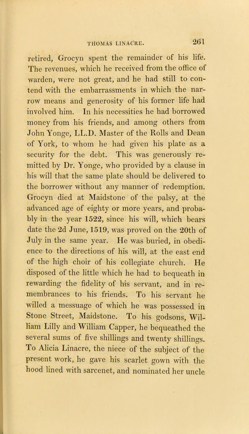 retired, Grocyn spent the remainder of his life. The revenues, which he received from the office of warden, were not great, and he had still to con- tend with the embarrassments in which the nar- row means and generosity of his former life had involved him. In his necessities he had borrowed money from his friends, and among others from John Yonge, LL.D. Master of the Rolls and Dean of York, to whom he had given his plate as a security for the debt. This was generously re- mitted by Dr. Yonge, who provided by a clause in his will that the same plate should be delivered to the borrower without any manner of redemption. Grocyn died at Maidstone of the palsy, at the advanced age of eighty or more years, and proba- bly in the year 1522, since his will, which bears date the 2d June, 1519, was proved on the 20th of July in the same year. He was buried, in obedi- ence to the directions of his will, at the east end of the high choir of his collegiate church. He disposed of the little which he had to bequeath in rewarding the fidelity of his servant, and in re- membrances to his friends. To his servant he willed a messuage of which he was possessed in Stone Street, Maidstone. To his godsons, Wil- liam Lilly and William Capper, he bequeathed the several sums of five shillings and twenty shillings. To Alicia Linacre, the niece of the subject of the present work, he gave his scarlet gown with the hood lined with sarcenet, and nominated her uncle