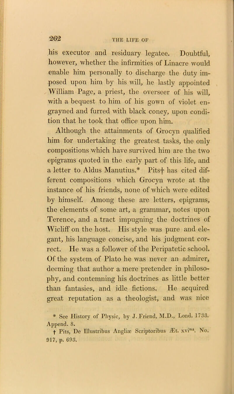 liis executor and residuary legatee. Doubtful, however, whether the infirmities of Linacre would enable him personally to discharge the duty im- posed upon him by his will, he lastly appointed William Page, a priest, the overseer of his will, with a bequest to him of his gown of violet en- grayned and furred with black coney, upon condi- tion that he took that office upon him. Although the attainments of Grocyn qualified him for undertaking the greatest tasks, the only compositions which have survived him are the two epigrams quoted in the early part of this life, and a letter to Aldus Manutius.* Pitsf has cited dif- ferent compositions which Grocyn wrote at the instance of his friends, none of which were edited by himself. Among these are letters, epigrams, the elements of some art, a grammar, notes upon Terence, and a tract impugning the doctrines of Wicliff on the host. His style was pure and ele- gant, his language concise, and his judgment cor- rect. He was a follower of the Peripatetic school. Of the system of Plato he was never an admirer, deeming that author a mere pretender in philoso- phy, and contemning his doctrines as little better than fantasies, and idle fictions. He acquired great reputation as a theologist, and was nice * See History of Physic, by J. Friend, M.D., Lond. 1733. Append. 8. f Pits, De Illustribus Anglioc Scriptoribus Ait. xvima. No. 917, p. 693.