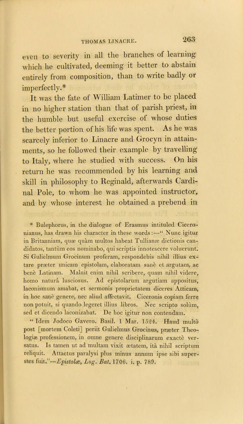 even to severity in all the branches of learning which he cultivated, deeming it better to abstain entirely from composition, than to write badly or imperfectly.* It was the fate of William Latimer to be placed in no higher station than that of parish priest, in the humble but useful exercise of whose duties the better portion of his life was spent. As he was scarcely inferior to Lin acre and Grocyn in attain- ments, so he followed their example by travelling to Italy, where he studied with success. On his return he was recommended by his learning and skill in philosophy to Reginald, afterwards Cardi- nal Pole, to whom he was appointed instructor, and by whose interest he obtained a prebend in * Bulephorus, in the dialogue of Erasmus intituled Cicero- nianus, has drawn his character in these words:—“ Nunc igitur in Britanniam, quae quam multos habeat Tullianae dictionis can- didates, tantum eos nominabo, qui scriptis innotescere voluerunt. Si Gulielmum Grocinum proferam, respondebis nihil illius ex- tare praeter unicam epistolam, elaboratam sane et argutam, ac benb Latinam. Maluit enim nihil scribere, quam nihil videre, homo natura lusciosus. Ad epistolarum argutiam appositus, laconismum amabat, et sermonis proprietatem diceres Atticam, in hoc sane genere, nec aliud affectavit. Ciceronis copiam ferre non potuit, si quando legeret illius libros. Nec scripto solum, sed et dicendo laconizabat. De hoc igitur non contendam. “ Idem Jodoco Gavero. Basil. 1 Mar. \5M>. Haud multo post [mortem Coleti] periit Gulielmus Grocinus, praeter Theo- logiae professionem, in omne genere disciplinarum exacte ver- satus. Is tamen ut ad multam vixit aetatem, ita. nihil scriptum reliquit. Attactus paralysi plus minus annum ipse sibi super- stes fuit.”—Epislolce, Lug. Bat. 1706. i. p. 789. .