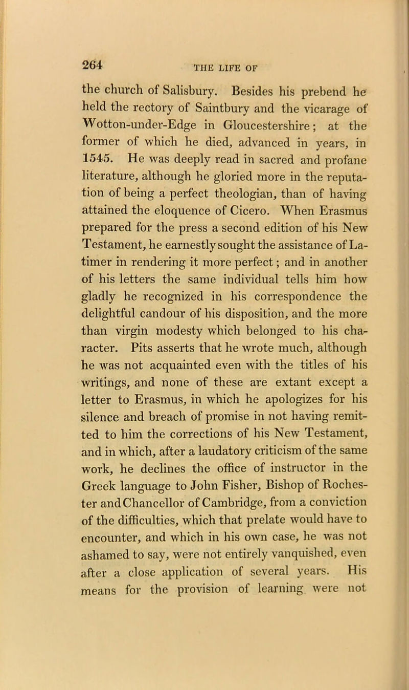 the church of Salisbury. Besides his prebend he held the rectory of Saintbury and the vicarage of Wotton-under-Edge in Gloucestershire; at the former of which he died, advanced in years, in 1545. He was deeply read in sacred and profane literature, although he gloried more in the reputa- tion of being a perfect theologian, than of having attained the eloquence of Cicero. When Erasmus prepared for the press a second edition of his New Testament, he earnestly sought the assistance of La- timer in rendering it more perfect; and in another of his letters the same individual tells him how gladly he recognized in his correspondence the delightful candour of his disposition, and the more than virgin modesty which belonged to his cha- racter. Pits asserts that he wrote much, although he was not acquainted even with the titles of his writings, and none of these are extant except a letter to Erasmus, in which he apologizes for his silence and breach of promise in not having remit- ted to him the corrections of his New Testament, and in which, after a laudatory criticism of the same work, he declines the office of instructor in the Greek language to John Fisher, Bishop of Roches- ter and Chancellor of Cambridge, from a conviction of the difficulties, which that prelate would have to encounter, and which in his own case, he was not ashamed to say, were not entirely vanquished, even after a close application of several years. His means for the provision of learning were not