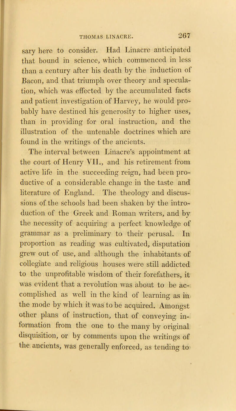 sary here to consider. Had Linacre anticipated that bound in science, which commenced in less than a century after his death by the induction of Bacon, and that triumph over theory and specula- tion, which was effected by the accumulated facts and patient investigation of Harvey, he would pro- bably have destined his generosity to higher uses, than in providing for oral instruction, and the illustration of the untenable doctrines which are found in the writings of the ancients. The interval between Linacre’s appointment at the court of Henry VII., and his retirement from active life in the succeeding reign, had been pro- ductive of a considerable change in the taste and literature of England. The theology and discus- sions of the schools had been shaken by the intro- duction of the Greek and Roman writers, and by the necessity of acquiring a perfect knowledge of grammar as a preliminary to their perusal. In proportion as reading was cultivated, disputation grew out of use, and although the inhabitants of collegiate and religious houses were still addicted to the unprofitable wisdom of their forefathers, it was evident that a revolution was about to be ac- complished as well in the kind of learning as in the mode by which it was to be acquired. Amongst other plans of instruction, that of conveying in- formation from the one to the many by original disquisition, or by comments upon the writings of the ancients, was generally enforced, as tending to