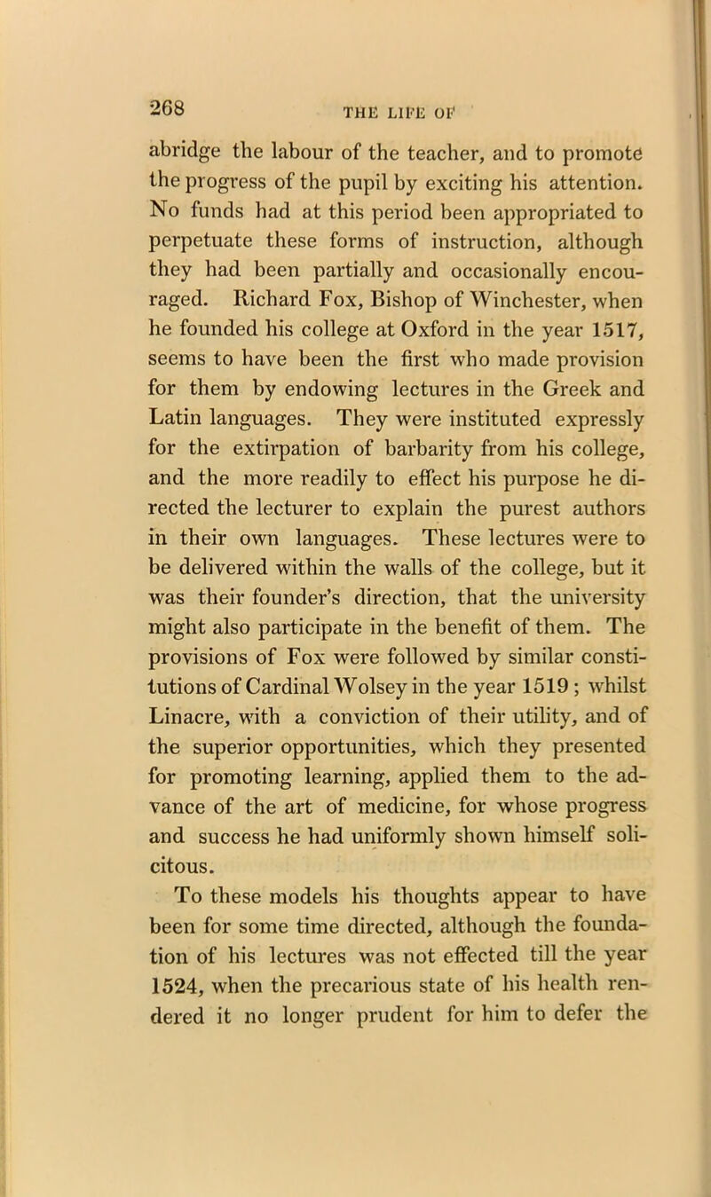 abridge the labour of the teacher, and to promote the progress of the pupil by exciting his attention. No funds had at this period been appropriated to perpetuate these forms of instruction, although they had been partially and occasionally encou- raged. Richard Fox, Bishop of Winchester, when he founded his college at Oxford in the year 1517, seems to have been the first who made provision for them by endowing lectures in the Greek and Latin languages. They were instituted expressly for the extirpation of barbarity from his college, and the more readily to effect his purpose he di- rected the lecturer to explain the purest authors in their own languages. These lectures were to be delivered within the walls of the college, but it was their founder’s direction, that the university might also participate in the benefit of them. The provisions of Fox were followed by similar consti- tutions of Cardinal Wolsey in the year 1519 ; whilst Linacre, with a conviction of their utility, and of the superior opportunities, which they presented for promoting learning, applied them to the ad- vance of the art of medicine, for whose progress and success he had uniformly shown himself soli- citous. To these models his thoughts appear to have been for some time directed, although the founda- tion of his lectures was not effected till the year 1524, when the precarious state of his health ren- dered it no longer prudent for him to defer the