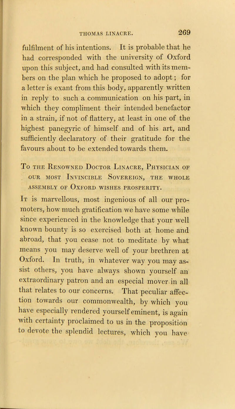 fulfilment of his intentions. It is probable that he had corresponded with the university of Oxford upon this subject, and had consulted with its mem- bers on the plan which he proposed to adopt; for a letter is exant from this body, apparently written in reply to such a communication on his part, in which they compliment their intended benefactor in a strain, if not of flattery, at least in one of the highest panegyric of himself and of his art, and sufficiently declaratory of their gratitude for the favours about to be extended towards them. To the Renowned Doctor Linacre, Physician of our most Invincible Sovereign, the whole assembly of Oxford wishes prosperity. It is marvellous, most ingenious of all our pro- moters, how much gratification we have some while since experienced in the knowledge that your well known bounty is so exercised both at home and abroad, that you cease not to meditate by what means you may deserve well of your brethren at Oxford. In truth, in whatever way you may as- sist others, you have always shown yourself an extraordinary patron and an especial mover in all that relates to our concerns. That peculiar affec- tion towards our commonwealth, by which you have especially rendered yourself eminent, is again with certainty proclaimed to us in the proposition to devote the splendid lectures, which you have