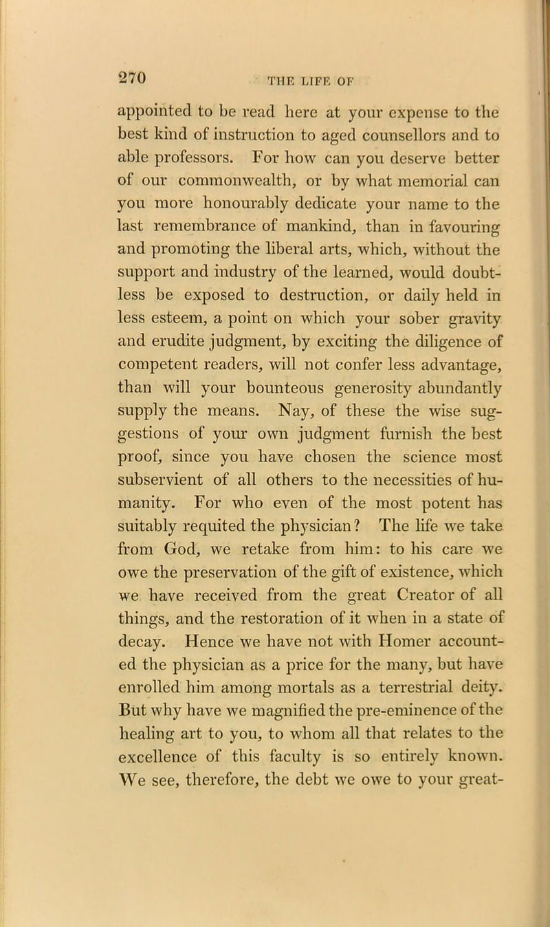 appointed to be read here at your expense to the best kind of instruction to aged counsellors and to able professors. For how can you deserve better of our commonwealth, or by what memorial can you more honourably dedicate your name to the last remembrance of mankind, than in favouring and promoting the liberal arts, which, without the support and industry of the learned, would doubt- less be exposed to destruction, or daily held in less esteem, a point on which your sober gravity and erudite judgment, by exciting the diligence of competent readers, will not confer less advantage, than will your bounteous generosity abundantly supply the means. Nay, of these the wise sug- gestions of your own judgment furnish the best proof, since you have chosen the science most subservient of all others to the necessities of hu- manity. For who even of the most potent has suitably requited the physician ? The life we take from God, we retake from him: to his care we owe the preservation of the gift of existence, which we have received from the great Creator of all things, and the restoration of it when in a state of decay. Hence we have not with Homer account- ed the physician as a price for the many, but have enrolled him among mortals as a terrestrial deity. But why have we magnified the pre-eminence of the healing art to you, to whom all that relates to the excellence of this faculty is so entirely known. We see, therefore, the debt we owe to your great-
