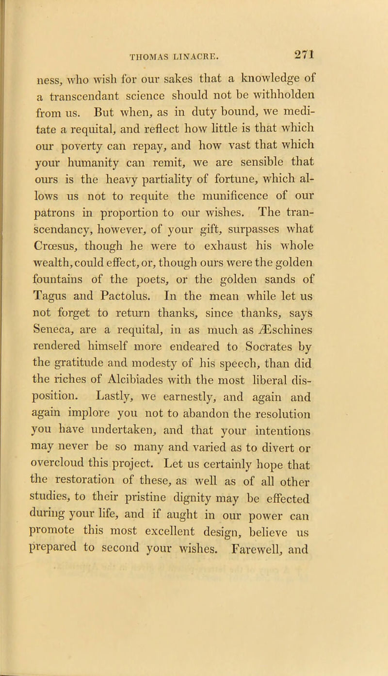 ness, who wish for our sakes that a knowledge of a transcendant science should not be withholden from us. But when, as in duty bound, we medi- tate a requital, and reflect how little is that which our poverty can repay, and how vast that which your humanity can remit, we are sensible that ours is the heavy partiality of fortune, which al- lows us not to requite the munificence of our patrons in proportion to our wishes. The tran- scendancy, however, of your gift, surpasses what Croesus, though he were to exhaust his whole wealth, could effect, or, though ours were the golden fountains of the poets, or the golden sands of Tagus and Pactolus. In the mean while let us not forget to return thanks, since thanks, says Seneca, are a requital, in as much as riEschines rendered himself more endeared to Socrates by the gratitude and modesty of his speech, than did the riches of Alcibiades with the most liberal dis- position. Lastly, we earnestly, and again and again implore you not to abandon the resolution you have undertaken, and that your intentions may never be so many and varied as to divert or overcloud this project. Let us certainly hope that the restoration of these, as well as of all other studies, to their pristine dignity may be effected during your life, and if aught in our power can promote this most excellent design, believe us prepared to second your wishes. Farewell, and