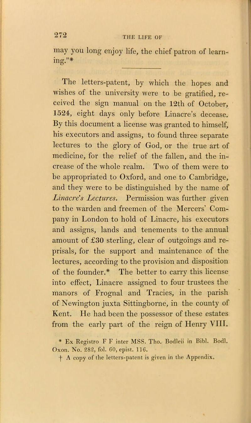 may you long enjoy life, the chief patron of learn- ino- ”*■ U15* The letters-patent, by which the hopes and wishes of the university were to be gratified, re- ceived the sign manual on the 12th of October, 1524, eight days only before Linacre’s decease. By this document a license was granted to himself, his executors and assigns, to found three separate lectures to the glory of God, or the true art of medicine, for the relief of the fallen, and the in- crease of the whole realm. Two of them were to be appropriated to Oxford, and one to Cambridge, and they were to be distinguished by the name of Linacre’s Lectures. Permission was further given to the warden and freemen of the Mercers’ Com- pany in London to hold of Linacre, his executors and assigns, lands and tenements to the annual amount of £30 sterling, clear of outgoings and re- prisals, for the support and maintenance of the lectures, according to the provision and disposition of the founder.* The better to carry this license into effect, Linacre assigned to four trustees the manors of Frognal and Tracies, in the parish of Newington juxta Sittingborne, in the county of Kent. He had been the possessor of these estates from the early part of the reign of Henry VIII. * Ex Registro F F inter MSS. Tho. Bodleii in Bibl. Bodl. Oxon. No. 282, fol. 60, epist. 116. -f A copy of the letters-patent is given in the Appendix.