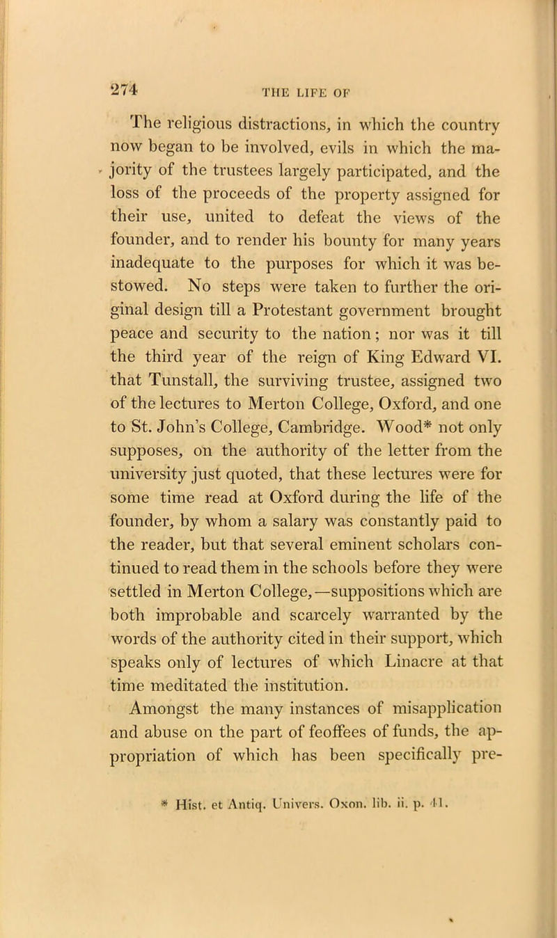 The religious distractions, in which the country now began to be involved, evils in which the ma- ' jority of the trustees largely participated, and the loss of the proceeds of the property assigned for their use, united to defeat the views of the founder, and to render his bounty for many years inadequate to the purposes for which it was be- stowed. No steps were taken to further the ori- ginal design till a Protestant government brought peace and security to the nation; nor was it till the third year of the reign of King Edward VI. that Tunstall, the surviving trustee, assigned two of the lectures to Merton College, Oxford, and one to St. John’s College, Cambridge. Wood* not only supposes, on the authority of the letter from the university just quoted, that these lectures were for some time read at Oxford during the life of the founder, by whom a salary was constantly paid to the reader, but that several eminent scholars con- tinued to read them in the schools before they were settled in Merton College,—suppositions which are both improbable and scarcely warranted by the words of the authority cited in their support, which speaks only of lectures of which Linacre at that time meditated the institution. Amongst the many instances of misapplication and abuse on the part of feoffees of funds, the ap- propriation of which has been specifically pre-