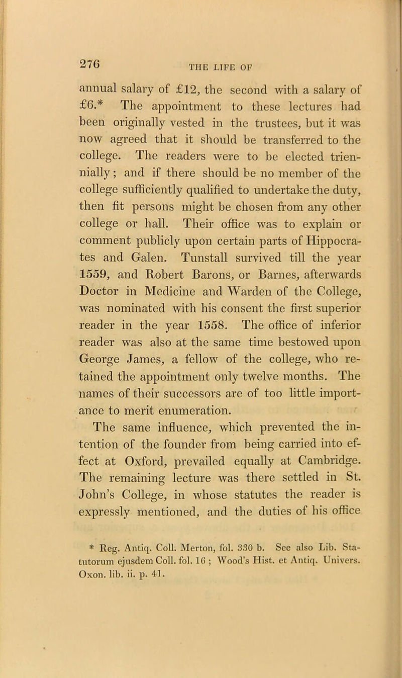 270 annual salary of £12, the second with a salary of £6.* The appointment to these lectures had been originally vested in the trustees, but it was now agreed that it should be transferred to the college. The readers were to be elected trien- nially; and if there should be no member of the college sufficiently qualified to undertake the duty, then fit persons might be chosen from any other college or hall. Their office was to explain or comment publicly upon certain parts of Hippocra- tes and Galen. Tunstall survived till the year 1559, and Robert Barons, or Barnes, afterwards Doctor in Medicine and Warden of the College, was nominated with his consent the first superior reader in the year 1558. The office of inferior reader was also at the same time bestowed upon George James, a fellow of the college, who re- tained the appointment only twelve months. The names of their successors are of too little import- ance to merit enumeration. The same influence, which prevented the in- tention of the founder from being carried into ef- fect at Oxford, prevailed equally at Cambridge. The remaining lecture was there settled in St. John’s College, in whose statutes the reader is expressly mentioned, and the duties of his office * Reg. Antiq. Coll. Merton, fol. 330 b. See also Lib. Sta- tutorum ejusdem Coll. fol. 1(5 ; Wood’s Hist, et Antiq. Univers. Oxon. lib. ii. p. 41.