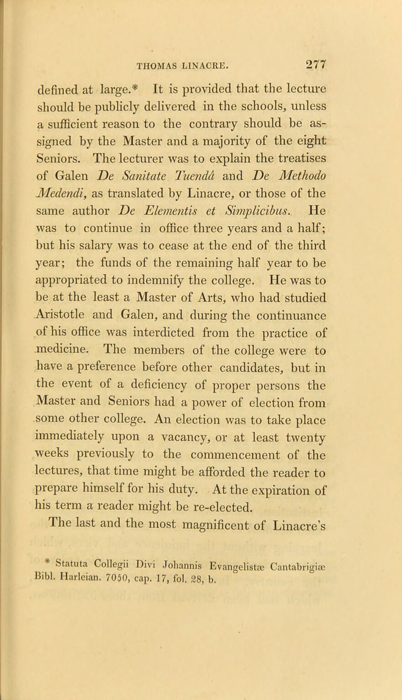 defined at large.'* It is provided that the lecture should be publicly delivered in the schools, unless a sufficient reason to the contrary should be as- signed by the Master and a majority of the eight Seniors. The lecturer was to explain the treatises of Galen De Sanitate TuendA and De Methodo Medendi, as translated by Linacre, or those of the same author De Elementis et Simplicibus. He was to continue in office three years and a half; but his salary was to cease at the end of the third year; the funds of the remaining half year to be appropriated to indemnify the college. He was to be at the least a Master of Arts, who had studied Aristotle and Galen, and during the continuance of his office was interdicted from the practice of medicine. The members of the college were to have a preference before other candidates, but in the event of a deficiency of proper persons the Master and Seniors had a power of election from some other college. An election was to take place immediately upon a vacancy, or at least twenty weeks previously to the commencement of the lectures, that time might be afforded the reader to prepare himself for his duty. At the expiration of his term a reader might be re-elected. The last and the most magnificent of Linacre’s Statuta Collegii Divi Johannis Evangelistas Cantabrigiae Bibl. Harleian. 7050, cap. 17, fol. 28, b.