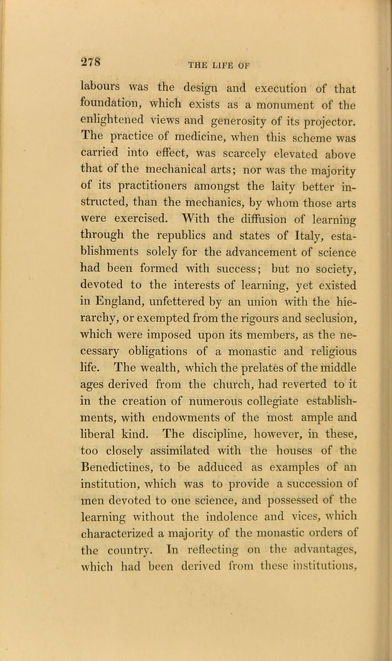 labours was the design and execution of that foundation, which exists as a monument of the enlightened views and generosity of its projector. The practice of medicine, when this scheme was carried into effect, was scarcely elevated above that of the mechanical arts; nor was the majority of its practitioners amongst the laity better in- structed, than the mechanics, by whom those arts were exercised. With the diffusion of learning through the republics and states of Italy, esta- blishments solely for the advancement of science had been formed with success; but no society, devoted to the interests of learning, yet existed in England, unfettered by an union with the hie- rarchy, or exempted from the rigours and seclusion, which were imposed upon its members, as the ne- cessary obligations of a monastic and religious life. The wealth, which the prelates of the middle ages derived from the church, had reverted to it in the creation of numerous collegiate establish- ments, with endowments of the most ample and liberal kind. The discipline, however, in these, too closely assimilated with the houses of the Benedictines, to be adduced as examples of an institution, which was to provide a succession of men devoted to one science, and possessed of the learning without the indolence and vices, which characterized a majority of the monastic orders of the country. In reflecting on the advantages, which had been derived from these institutions.
