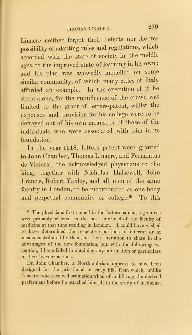 Linacre neither forgot their detects nor the im- possibility of adapting rules and regulations, which accorded with the state of society in the middle ages, to the improved state of learning in his own; and his plan was avowedly modelled on some similar community, of which many cities ot Italy afforded an example. In the execution of it he stood alone, for the munificence of the crown was limited to the grant of letters-patent, whilst the expenses and provision for his college were to be defrayed out of his own means, or of those of the individuals, who were associated with him in its foundation. In the year 1518, letters patent were granted to John Chamber, Thomas Linacre, and Fernandus de Victoria, the acknowledged physicians to the king, together with Nicholas Halsewell, John Francis, Robert Yaxley, and all men of the same faculty in London, to be incorporated as one body and perpetual community or college.* To this * The physicians first named in the letters patent as grantees were probably selected as the best informed of the faculty of medicine at that time residing in London. I could have wished to have determined the respective portions of interest or of means contributed by them, on their invitation to share in the advantages of the new foundation, but, with the following ex- ception, I have failed in obtaining any information or particulars of their lives or actions. Dr. John Chamber, a Northumbrian, appears to have been designed for the priesthood in early life, from which, unlike Linacre, who received ordination when of middle age, he derived preferment before he attached himself to the study of medicine.