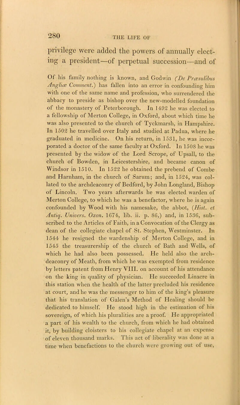 privilege were added the powers of annually elect- ing a president—of perpetual succession—and of Of his family nothing is known, and Godwin (Be Prcesulibus Anglice Comment.) has fallen into an error in confounding him with one of the same name and profession, who surrendered the abbacy to preside as bishop over the new-modelled foundation of the monastery of Peterborough. In 1492 he was elected to a fellowship of Merton College, in Oxford, about which time he was also presented to the church of Tyckmarsh, in Hampshire. In 1502 he travelled over Italy and studied at Padua, where he graduated in medicine. On his return, in 1531, he was incor- porated a doctor of the same faculty at Oxford. In 1508 he was presented by the widow of the Lord Scrope, of Upsall, to the church of Bowden, in Leicestershire, and became canon of Windsor in 1510. In 1522 he obtained the prebend of Combe and Harnham, in the church of Sarum; and, in 1524, was col- lated to the archdeaconry of Bedford, by John Longland, Bishop of Lincoln. Two years afterwards he was elected warden of Merton College, to which he was a benefactor, where he is again confounded by Wood with his namesake, the abbot, (Hist, et Antiq. Univers. Oxon. 1674, lib. ii. p. 86,) and, in 1536, sub- scribed to the Articles of Faith, in a Convocation of the Clergy as dean of the collegiate chapel of St. Stephen, Westminster. In 1544 he resigned the wardenship of Merton College, and in 1545 the treasurership of the church of Bath and Wells, of which he had also been possessed. He held also the arch- deaconry of Meath, from which he was exempted from residence by letters patent from Henry VIII. on account of his attendance on the king in quality of physician. He succeeded Linacre in this station when the health of the latter precluded his residence at court, and he was the messenger to him of the king’s pleasure that his translation of Galen’s Method of Healing should be dedicated to himself. He stood high in the estimation of his sovereign, of which his pluralities are a proof. He appropriated a part of his wealth to the church, from which he had obtained it, by building cloisters to his collegiate chapel at an expense of eleven thousand marks. This act of liberality was done at a time when benefactions to the church were growing out of use,