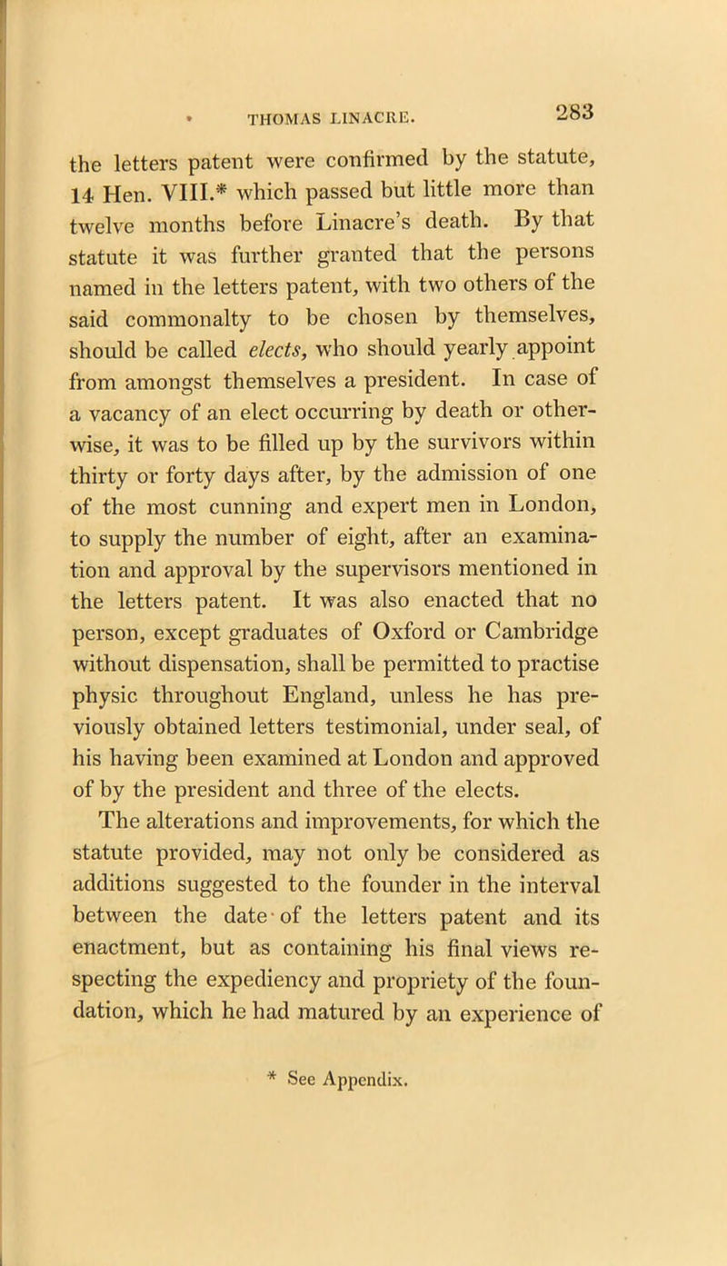 the letters patent were confirmed by the statute, 14 Hen. VIII * which passed but little more than twelve months before Linacre’s death. By that statute it was further granted that the persons named in the letters patent, with two others of the said commonalty to be chosen by themselves, should be called elects, who should yearly appoint from amongst themselves a president. In case of a vacancy of an elect occurring by death or other- wise, it was to be filled up by the survivors within thirty or forty days after, by the admission of one of the most cunning and expert men in London, to supply the number of eight, after an examina- tion and approval by the supervisors mentioned in the letters patent. It was also enacted that no person, except graduates of Oxford or Cambridge without dispensation, shall be permitted to practise physic throughout England, unless he has pre- viously obtained letters testimonial, under seal, of his having been examined at London and approved of by the president and three of the elects. The alterations and improvements, for which the statute provided, may not only be considered as additions suggested to the founder in the interval between the date of the letters patent and its enactment, but as containing his final views re- specting the expediency and propriety of the foun- dation, which he had matured by an experience of * See Appendix.