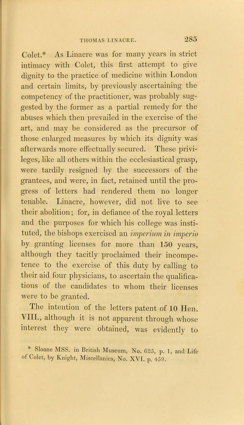 Colet.* As Linacre was for many years in strict intimacy with Colet, this first attempt to give dignity to the practice of medicine within London and certain limits, by previously ascertaining the competency of the practitioner, was probably sug- gested by the former as a partial remedy for the abuses which then prevailed in the exercise of the art, and may be considered as the precursor of those enlarged measures by which its dignity was afterwards more effectually secured. These privi- leges, like all others within the ecclesiastical grasp, were tardily resigned by the successors of the grantees, and were, in fact, retained until the pro- gress of letters had rendered them no longer tenable. Linacre, however, did not live to see their abolition; for, in defiance of the royal letters and the purposes for which his college was insti- tuted, the bishops exercised an imperium in imperio by granting licenses for more than 150 years, although they tacitly proclaimed their incompe- tence to the exercise of this duty by calling to their aid four physicians, to ascertain the qualifica- tions of the candidates to whom their licenses were to be granted. The intention of the letters patent of 10 Hen. VIII., although it is not apparent through whose interest they were obtained, was evidently to * Sloane MSS. in British Museum, No. 625, p. 1, and Life of Colet, by Knight, Miscellanies, No. XVI. p. 459.