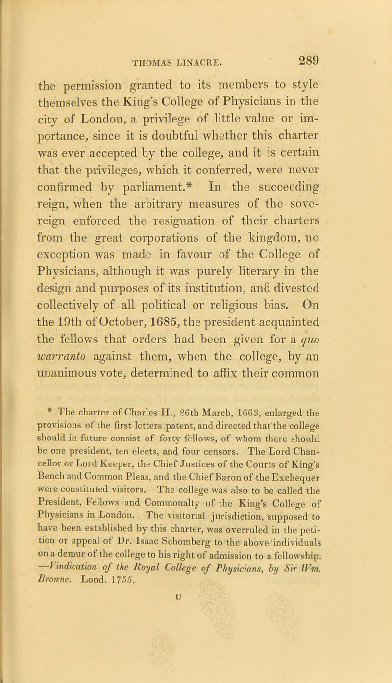 the permission granted to its members to style themselves the King’s College of Physicians in the city of London, a privilege of little value or im- portance, since it is doubtful whether this charter was ever accepted by the college, and it is certain that the privileges, which it conferred, were never confirmed by parliament.* In the succeeding reign, when the arbitrary measures of the sove- reign enforced the resignation of their charters from the great corporations of the kingdom, no exception was made in favour of the College of Physicians, although it was purely literary in the design and purposes of its institution, and divested collectively of all political or religious bias. On the 19th of October, 1685, the president acquainted the fellows that orders had been given for a quo warranto against them, when the college, by an unanimous vote, determined to affix their common * The charter of Charles II., 26th March, 1663, enlarged the provisions of the first letters patent, and directed that the college should in future consist of forty fellows, of whom there should be one president, ten elects, and four censors. The Lord Chan- cellor or Lord Keeper, the Chief Justices of the Courts of King’s Bench and Common Pleas, and the Chief Baron of the Exchequer were constituted visitors. The college was also to be called the President, Fellows and Commonalty of the King's College of Physicians in London. The visitorial jurisdiction, supposed to have been established by this charter, was overruled in the peti- tion or appeal of Dr. Isaac Schomberg to the above'individuals on a demur of the college to his right of admission to a fellowship. I Indication of the Royal College of Physicians, by Sir lPm. Browne. Lond. 1755. U