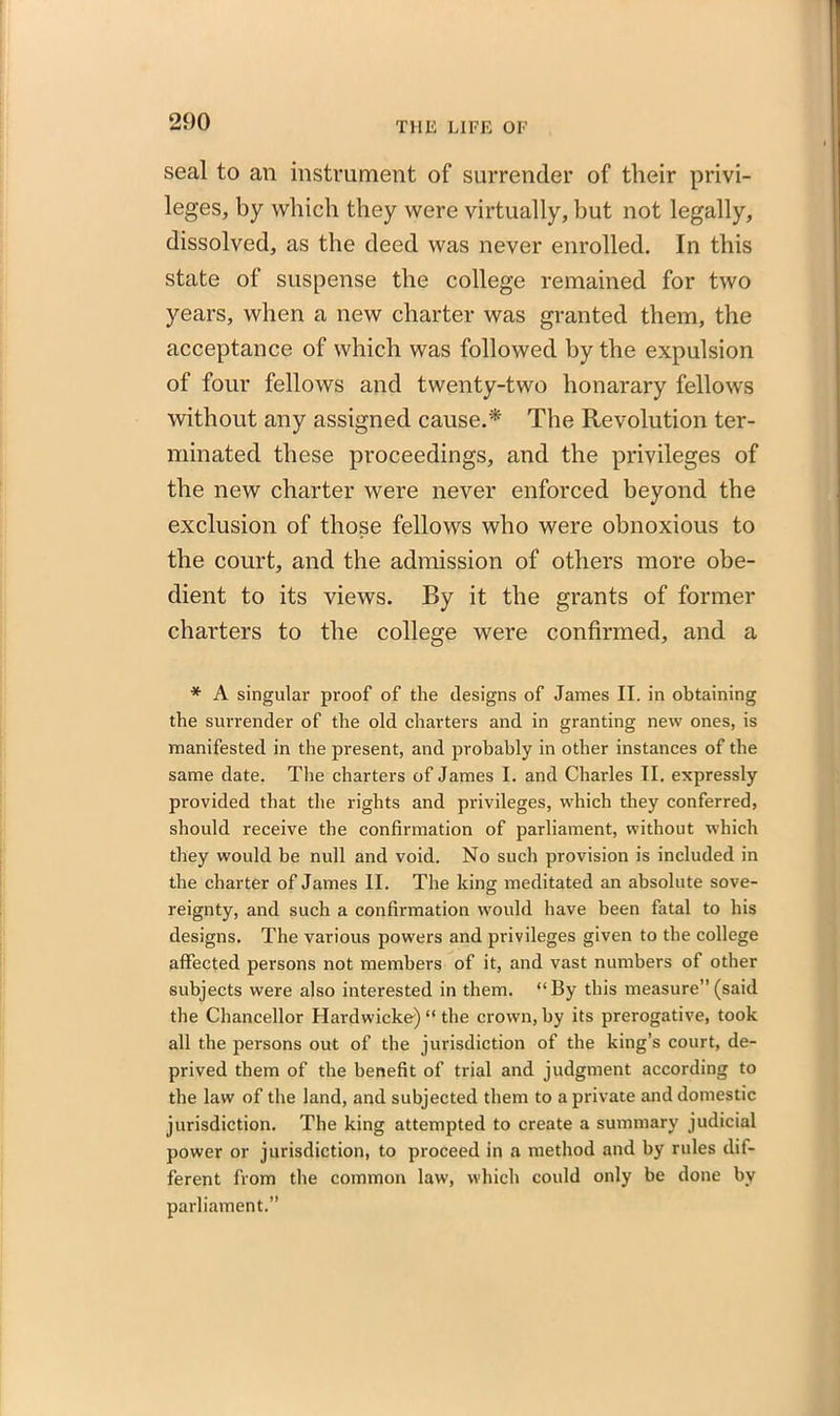 seal to an instrument of surrender of their privi- leges, by which they were virtually, but not legally, dissolved, as the deed was never enrolled. In this state of suspense the college remained for two years, when a new charter was granted them, the acceptance of which was followed by the expulsion of four fellows and twenty-two honarary fellows without any assigned cause.* The Revolution ter- minated these proceedings, and the privileges of the new charter were never enforced beyond the exclusion of those fellows who were obnoxious to the court, and the admission of others more obe- dient to its views. By it the grants of former charters to the college were confirmed, and a * A singular proof of the designs of James II. in obtaining the surrender of the old charters and in granting new ones, is manifested in the present, and probably in other instances of the same date. The charters of James I. and Charles II. expressly provided that the rights and privileges, which they conferred, should receive the confirmation of parliament, without which they would be null and void. No such provision is included in the charter of James II. The king meditated an absolute sove- reignty, and such a confirmation would have been fatal to his designs. The various powers and privileges given to the college affected persons not members of it, and vast numbers of other subjects were also interested in them. “By this measure” (said the Chancellor Hardwicke) “ the crown, by its prerogative, took all the persons out of the jurisdiction of the king’s court, de- prived them of the benefit of trial and judgment according to the law of the land, and subjected them to a private and domestic jurisdiction. The king attempted to create a summary judicial power or jurisdiction, to proceed in a method and by rules dif- ferent from the common law, which could only be done by parliament.”