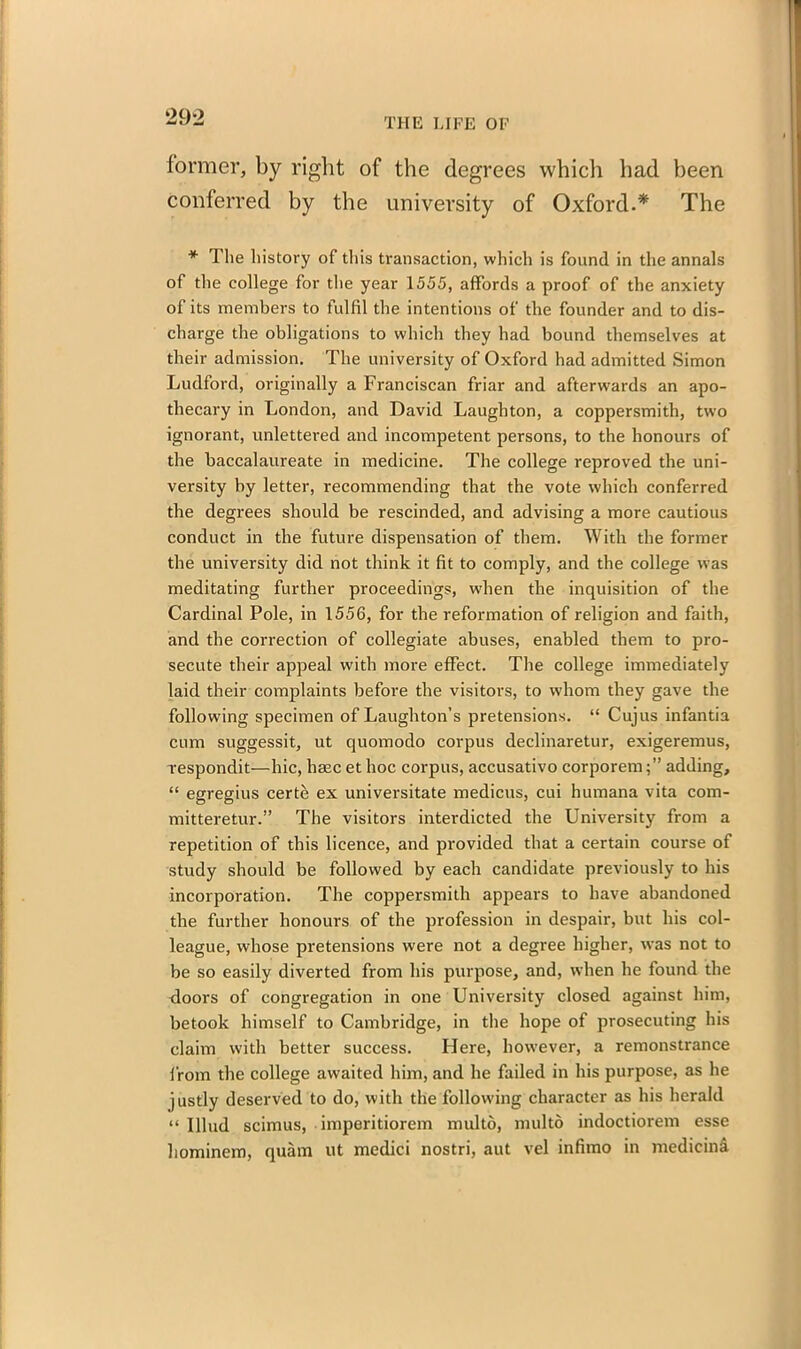 former, by right of the degrees which had been conferred by the university of Oxford.* The * The history of this transaction, which is found in the annals of the college for the year 1555, affords a proof of the anxiety of its members to fulfil the intentions of the founder and to dis- charge the obligations to which they had bound themselves at their admission. The university of Oxford had admitted Simon Ludford, originally a Franciscan friar and afterwards an apo- thecary in London, and David Laughton, a coppersmith, two ignorant, unlettered and incompetent persons, to the honours of the baccalaureate in medicine. The college reproved the uni- versity by letter, recommending that the vote which conferred the degrees should be rescinded, and advising a more cautious conduct in the future dispensation of them. With the former the university did not think it fit to comply, and the college was meditating further proceedings, w'hen the inquisition of the Cardinal Pole, in 1556, for the reformation of religion and faith, and the correction of collegiate abuses, enabled them to pro- secute their appeal with more effect. The college immediately laid their complaints before the visitors, to whom they gave the following specimen of Laughton’s pretensions. “ Cujus infantia cum suggessit, ut quomodo corpus declinaretur, exigeremus, respondit—hie, lime et hoc corpus, accusativo corporemadding, “ egregius certe ex universitate medicus, cui humana vita com- mitteretur.” The visitors interdicted the University from a repetition of this licence, and provided that a certain course of study should be followed by each candidate previously to his incorporation. The coppersmith appears to have abandoned the further honours of the profession in despair, but his col- league, whose pretensions were not a degree higher, was not to be so easily diverted from his purpose, and, when he found the doors of congregation in one University closed against him, betook himself to Cambridge, in the hope of prosecuting his claim with better success. Here, however, a remonstrance from the college awaited him, and he failed in his purpose, as he justly deserved to do, with the following character as his herald “ Illud scimus, imperitiorem multo, multo indoctiorem esse hominem, quam ut medici nostri, aut vel infimo in medicini