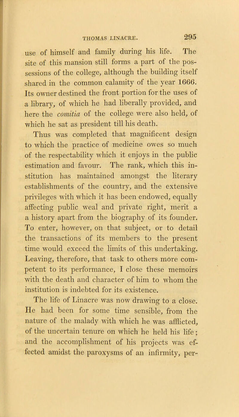 use of himself and family during his life. The site of this mansion still forms a part of the pos- sessions of the college, although the building itself shared in the common calamity of the year 1666. Its owner destined the front portion for the uses of a library, of which he had liberally provided, and here the comitia of the college were also held, of which he sat as president till his death. Thus was completed that magnificent design to which the practice of medicine owes so much of the respectability which it enjoys in the public estimation and favour. The rank, which this in- stitution has maintained amongst the literary establishments of the country, and the extensive privileges with which it has been endowed, equally affecting public weal and private right, merit a a history apart from the biography of its founder. To enter, however, on that subject, or to detail the transactions of its members to the present time would exceed the limits of this undertaking. Leaving, therefore, that task to others more com- petent to its performance, I close these memoirs with the death and character of him to whom the institution is indebted for its existence. The life of Linacre was now drawing to a close. He had been for some time sensible, from the nature of the malady with which he was afflicted, of the uncertain tenure on which he held his life; and the accomplishment of his projects was ef- fected amidst the paroxysms of an infirmity, per-