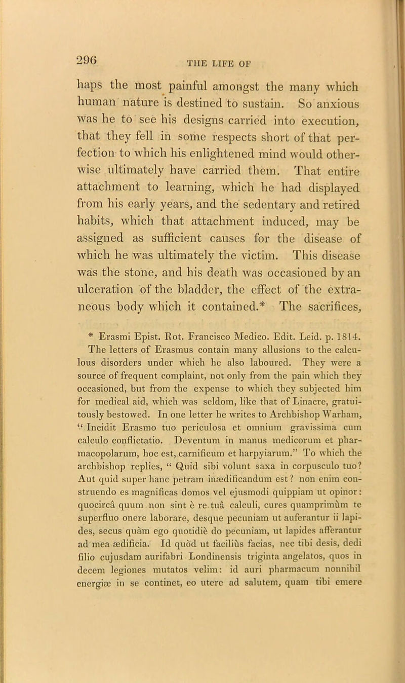 THE LIFE OF luips the most painful amongst the many which human nature is destined to sustain. So anxious was he to see his designs carried into execution, that they fell in some respects short of that per- fection to which his enlightened mind would other- wise ultimately have carried them. That entire attachment to learning, which he had displayed from his early years, and the sedentary and retired habits, which that attachment induced, may be assigned as sufficient causes for the disease of which he was ultimately the victim. This disease was the stone, and his death was occasioned by an ulceration of the bladder, the effect of the extra- neous body which it contained.* The sacrifices, * Erasmi Epist. Rot. Francisco Medico. Edit. Leid. p. 1S14. The letters of Erasmus contain many allusions to the calcu- lous disorders under which he also laboured. They were a source of frequent complaint, not only from the pain which they occasioned, but from the expense to which they subjected him for medical aid, which was seldom, like that of Linacre, gratui- tously bestowed. In one letter he writes to Archbishop Warham, “ Incidit Erasmo tuo periculosa et omnium gravissima cum calculo conflictatio. Deventum in manus medicorum et phar- macopolarum, hoc est, carnificum et harpyiarum.” To which the archbishop replies, “ Quid sibi volunt saxa in corpusculo tuo? Aut quid super banc petram inaedificandum est? non enim con- struendo es magnificas domos vel ejusmodi quippiam ut opinor: quocirca quum non sint h re tua calculi, cures quamprimhm te superfluo onere laborare, desque pecuniam ut auferantur ii lapi- des, secus quam ego quotidi^ do pecuniam, ut lapides afFerantur ad mea aedificia. Id quod ut facilihs facias, nec tibi desis, dedi filio cujusdam aurifabri Londinensis triginta angelatos, quos in decern legiones mutatos velim: id auri pharmacum nonnihil energise in se continet, eo utere ad salutem, quam tibi emere