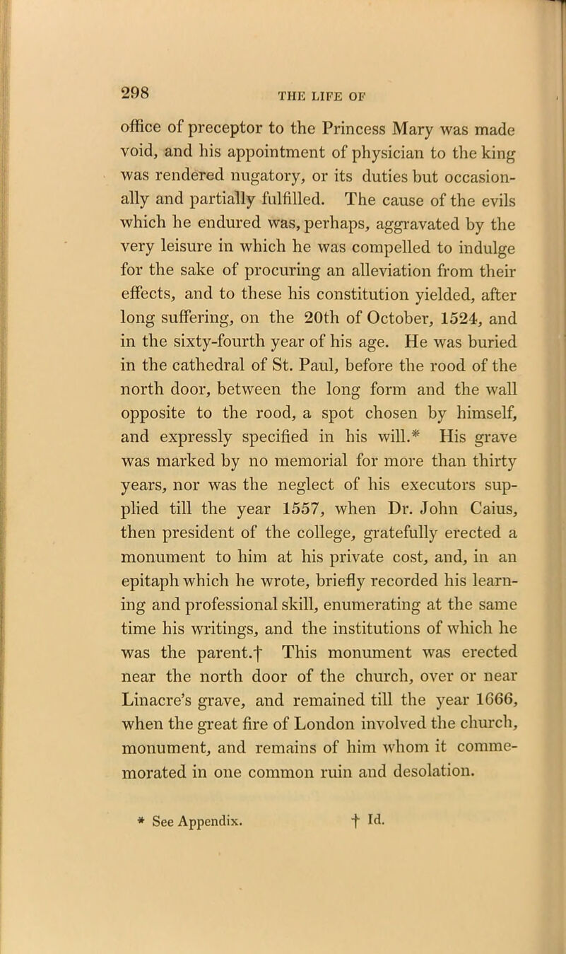 office of preceptor to the Princess Mary was made void, and his appointment of physician to the king was rendered nugatory, or its duties but occasion- ally and partially fulfilled. The cause of the evils which he endured was, perhaps, aggravated by the very leisure in which he was compelled to indulge for the sake of procuring an alleviation from their effects, and to these his constitution yielded, after long suffering, on the 20th of October, 1524, and in the sixty-fourth year of his age. He was buried in the cathedral of St. Paul, before the rood of the north door, between the long form and the wall opposite to the rood, a spot chosen by himself, and expressly specified in his will.* His grave was marked by no memorial for more than thirty years, nor was the neglect of his executors sup- plied till the year 1557, when Dr. John Caius, then president of the college, gratefully erected a monument to him at his private cost, and, in an epitaph which he wrote, briefly recorded his learn- ing and professional skill, enumerating at the same time his writings, and the institutions of which he was the parent.f This monument was erected near the north door of the church, over or near Linacre’s grave, and remained till the year 1666, when the great fire of London involved the church, monument, and remains of him whom it comme- morated in one common ruin and desolation.