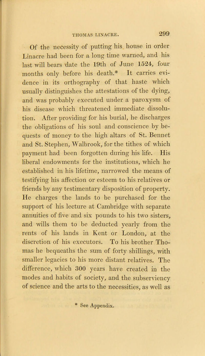 Of the necessity of putting his house in order Linacre had been for a long time warned, and his last will bears date the 19th of June 1524, four months only before his death.* It carries evi- dence in its orthography of that haste which usually distinguishes the attestations of the dying, and was probably executed under a paroxysm of his disease which threatened immediate dissolu- tion. After providing for his burial, he discharges the obligations of his soul and conscience by be- quests of money to the high altars of St. Bennet and St. Stephen, Walbrook, for the tithes of which payment had been forgotten during his life. His liberal endowments for the institutions, which he established in his lifetime, narrowed the means of testifying his affection or esteem to his relatives or friends by any testimentary disposition of property. He charges the lands to be purchased for the support of his lecture at Cambridge with separate annuities of five and six pounds to his two sisters, and wills them to be deducted yearly from the rents of his lands in Kent or London, at the discretion of his executors. To his brother Tho- mas he bequeaths the sum of forty shillings, with smaller legacies to his more distant relatives. The difference, which 300 years have created in the modes and habits of society, and the subserviency of science and the arts to the necessities, as well as