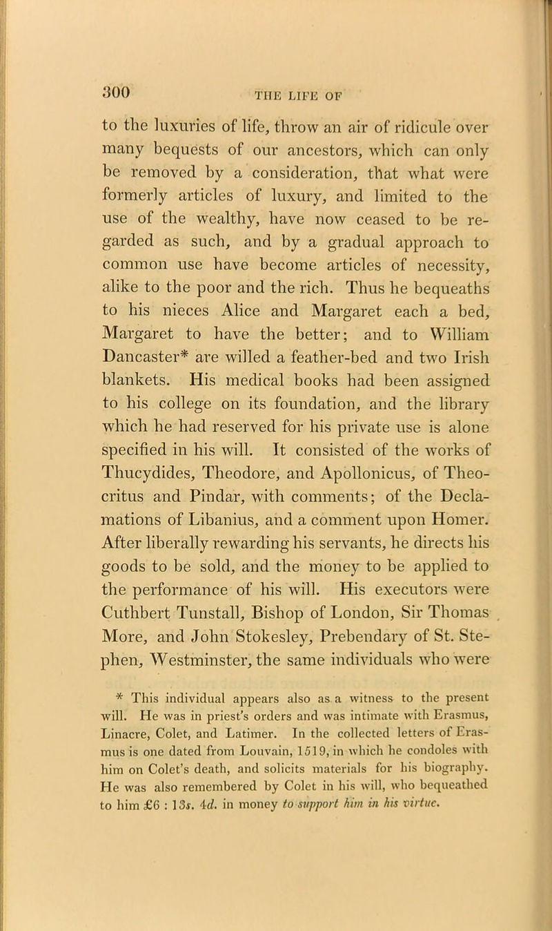 to the luxuries of life, throw an air of ridicule over many bequests of our ancestors, which can only be removed by a consideration, that what were formerly articles of luxury, and limited to the use of the wealthy, have now ceased to be re- garded as such, and by a gradual approach to common use have become articles of necessity, alike to the poor and the rich. Thus he bequeaths to his nieces Alice and Margaret each a bed, Margaret to have the better; and to William Dancaster* are willed a feather-bed and two Irish blankets. His medical books had been assigned to his college on its foundation, and the library which he had reserved for his private use is alone specified in his will. It consisted of the works of Thucydides, Theodore, and Apollonicus, of Theo- critus and Pindar, with comments; of the Decla- mations of Libanius, and a comment upon Homer. After liberally rewarding his servants, he directs his goods to be sold, and the money to be applied to the performance of his will. His executors were Cuthbert Tunstall, Bishop of London, Sir Thomas More, and John Stokesley, Prebendary of St. Ste- phen, Westminster, the same individuals who were * This individual appears also as a witness to the present will. He was in priest’s orders and was intimate with Erasmus, Linacre, Colet, and Latimer. In the collected letters of Eras- mus is one dated from Louvain, 1519, in which he condoles with him on Colet’s death, and solicits materials for his biography. He was also remembered by Colet in his will, who bequeathed to him £6 : 13f. id. in money to support him in his virtue.