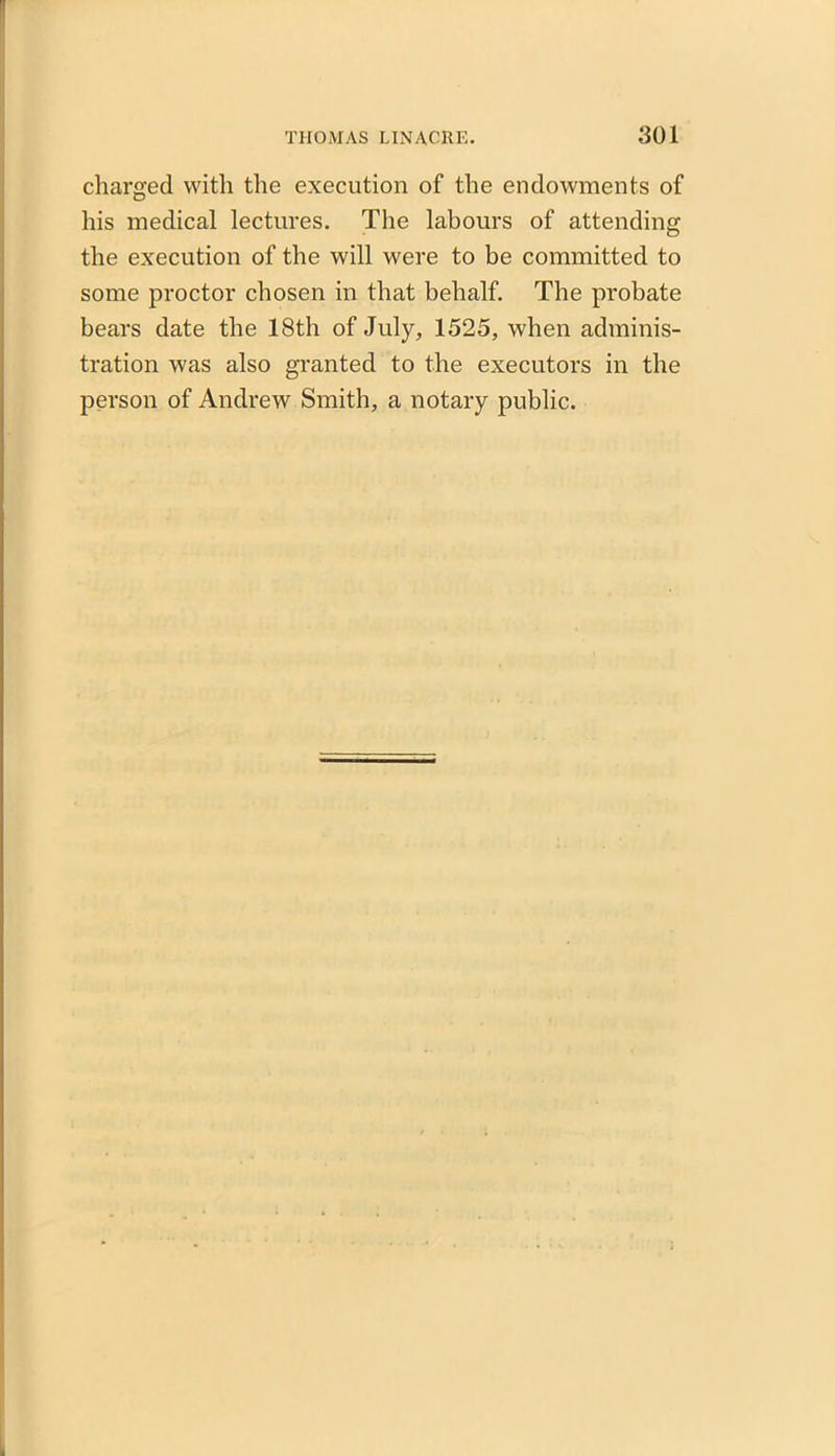 charged with the execution of the endowments of his medical lectures. The labours of attending the execution of the will were to be committed to some proctor chosen in that behalf. The probate bears date the 18th of July, 1525, when adminis- tration was also granted to the executors in the person of Andrew Smith, a notary public.