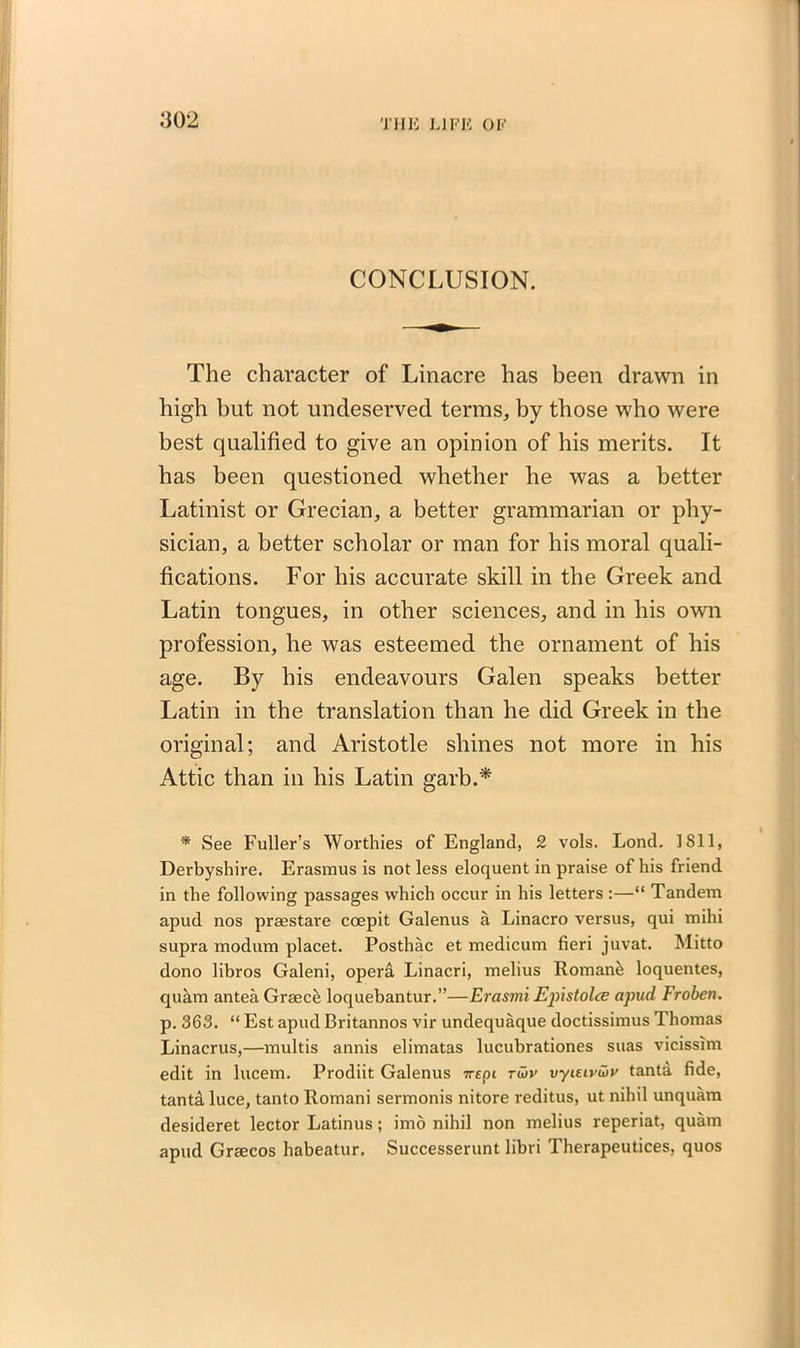 CONCLUSION. The character of Linacre has been drawn in high but not undeserved terms, by those who were best qualified to give an opinion of his merits. It has been questioned whether he was a better Latinist or Grecian, a better grammarian or phy- sician, a better scholar or man for his moral quali- fications. For his accurate skill in the Greek and Latin tongues, in other sciences, and in his own profession, he was esteemed the ornament of his age. By his endeavours Galen speaks better Latin in the translation than he did Greek in the original; and Aristotle shines not more in his Attic than in his Latin garb.* * See Fuller’s Worthies of England, £ vols. Lond. 1811, Derbyshire. Erasmus is not less eloquent in praise of his friend in the following passages which occur in his letters :—“ Tandem apud nos praestare coepit Galenus a Linacro versus, qui mihi supra modum placet. Posthac et medicum fieri juvat. Mitto dono libros Galeni, opera Linacri, melius Romane loquentes, quam antea Greece loquebantur.”—Erastni Epistolce apud Froben. p. 363. “ Est apud Britannos vir undequaque doctissimus Thomas Linacrus,—multis annis elimatas lucubrationes suas vicissim edit in lucem. Prodiit Galenus ttepi rwv vyieivuv tanta fide, tanta luce, tanto Romani sermonis nitore reditus, ut nihil unquam desideret lector Latinus; imo nihil non melius reperiat, quam apud Graecos habeatur. Successerunt libri Therapeutices, quos