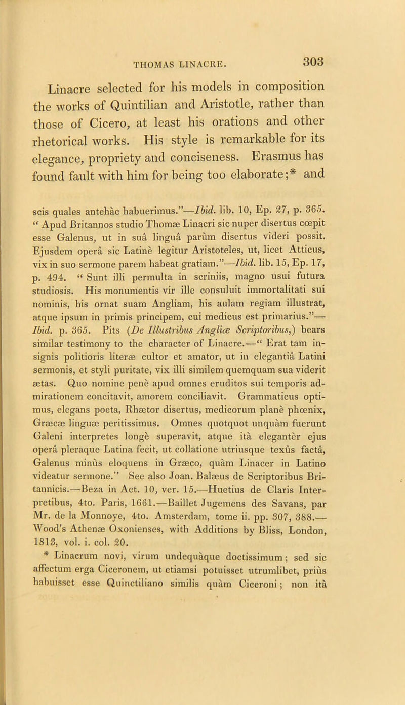 Linacre selected for his models in composition the works of Quintilian and Aristotle, rather than those of Cicero, at least his orations and other rhetorical works. His style is remarkable for its elegance, propriety and conciseness. Erasmus has found fault with him for being too elaborate;* and scis quales antehac liabuerimus.”—Ibid. lib. 10, Ep. 27, p. 365. <f Apud JBritannos studio Thomae Linacri sic nuper disertus coepit esse Galenus, ut in sud lingud. parum disertus videri possit. Ejusdem opera sic Latine legitur Aristoteles, ut, licet Atticus, vix in suo sermone parem habeat gratiam.”—Ibid. lib. 15, Ep. 17, p. 494. “ Sunt illi permulta in scriniis, magno usui futura studiosis. His monumentis vir ille consuluit immortalitati sui nominis, his ornat suam Angliam, his aulam regiam illustrat, atque ipsum in primis principem, cui medicus est primarius.”— Ibid. p. 365. Pits (De Illustribus Anglice Scriptoribus,) bears similar testimony to the character of Linacre.—“ Erat tam in- signis politioris liter® cultor et amator, ut in elegantia Latini sermonis, et styli puritate, vix illi similem quemquam sua viderit astas. Quo nomine pene apud omnes eruditos sui temporis ad- mirationem concitavit, amorem conciliavit. Grammaticus opti- mus, elegans poeta, Rhaator disertus, medicorum plane phoenix, Graecae linguae peritissimus. Omnes quotquot unquam fuerunt Galeni interpretes longfe superavit, atque ita eleganter ejus operd pleraque Latina fecit, ut collatione utriusque texds facta, Galenus minus eloquens in Graeco, quam Linacer in Latino videatur sermone.” See also Joan. Balaeus de Scriptoribus Bri- tannicis.—Beza in Act. 10, ver. 15.—Huetius de Claris Inter- pretibus, 4to. Paris, 1661.—Baillet Jugemens des Savans, par Mr. de la Monnoye, 4to. Amsterdam, tome ii. pp. 307, 388.— Wood’s Athenae Oxonienses, with Additions by Bliss, London, 1813, vol. i. col. 20. * Linacrum novi, virum undequaque doctissimum ; sed sic affectum erga Ciceronem, ut etiamsi potuisset utrumlibet, prius habuisset esse Quinctiliano similis quam Ciceroni; non ita