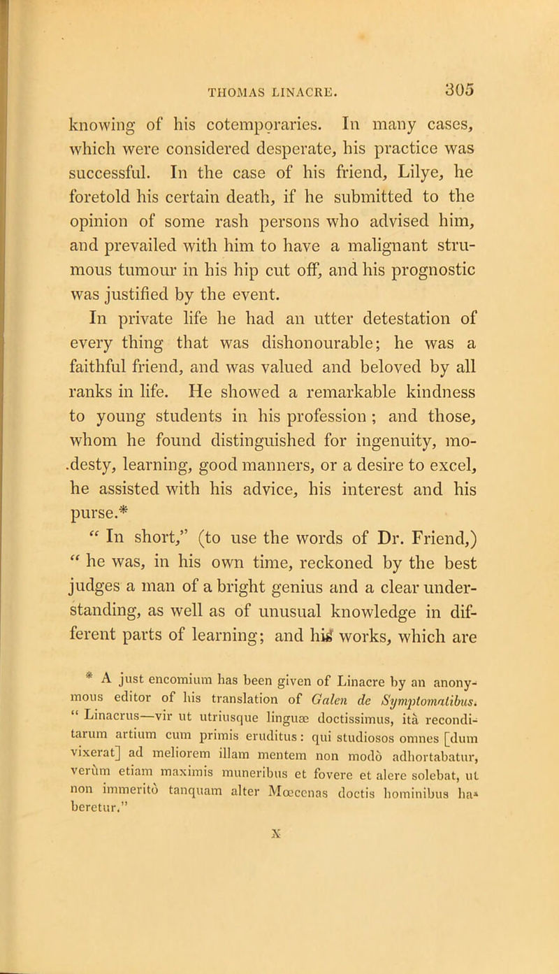 knowing of his cotemporaries. In many cases, which were considered desperate, his practice was successful. In the case of his friend, Lilye, he foretold his certain death, if he submitted to the opinion of some rash persons who advised him, and prevailed with him to have a malignant stru- mous tumour in his hip cut off, and his prognostic was justified by the event. In private life he had an utter detestation of every thing that was dishonourable; he was a faithful friend, and was valued and beloved by all ranks in life. He showed a remarkable kindness to young students in his profession ; and those, whom he found distinguished for ingenuity, mo- .desty, learning, good manners, or a desire to excel, he assisted with his advice, his interest and his purse.* “ In short,” (to use the words of Dr. Friend,) “ he was, in his own time, reckoned by the best judges a man of a bright genius and a clear under- standing, as well as of unusual knowledge in dif- ferent parts of learning; and hi£ works, which are * just encomium has been given of Linacre by an anony- mous editor of bis translation of Galen de Symptomalibusi Linacrus vir ut utriusque linguae doctissimus, ita recondi- tarum artium cum primis eruditus: qui studiosos omnes [dum vixeiat] ad meliorem illam mentem non modo adhortabatur, vei um etiam maximis muneribus et fovere et alere solebat, ut non immerito tanquam alter Mocccnas doctis hominibus ha1 beretur.” X