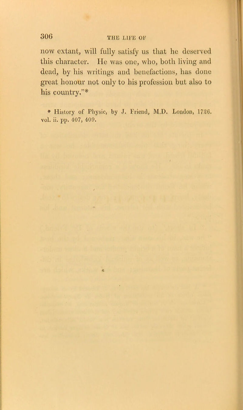 now extant, will fully satisfy us that he deserved this character. He was one, who, both living and dead, by his writings and benefactions, has done great honour not only to his profession but also to his country.”* * History of Physic, by J. Friend, M.D. London, 1726. vol. ii. pp. 407, 400.