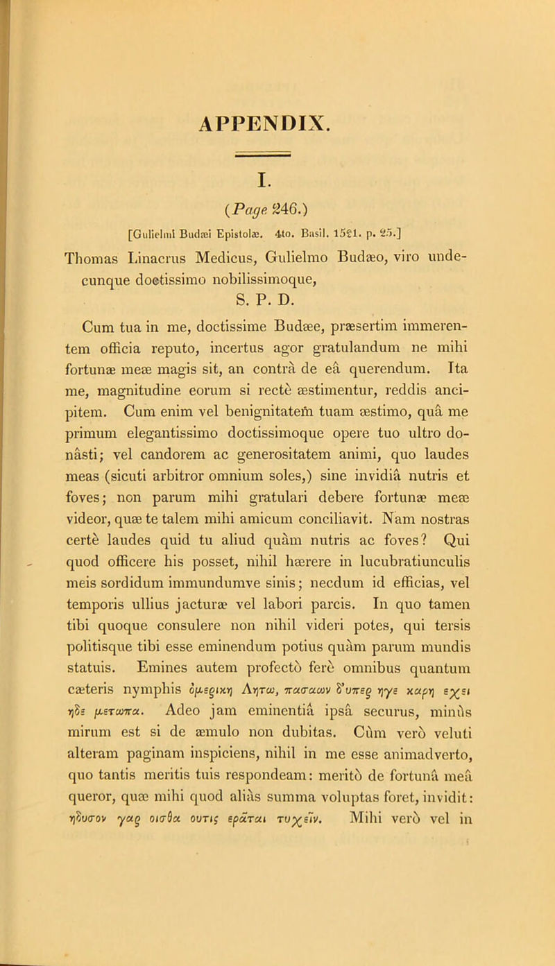 I. (Page. 246.) [Gulielmi Butlrei Epistola;. 4to. Basil. 1521. p. 25.] Thomas Linacrus Medicus, Gulielmo Budaeo, viro unde- cunque doetissimo nobilissimoque, S. P. D. Cum tua in me, doctissime Budaee, praesertim immeren- tem officia reputo, incertus agor gratulandum ne mihi fortunae meae magis sit, an contra de ea querendum. Ita me, magnitudine eorum si recte sestimentur, reddis anci- pitem. Cum enim vel benignitatem tuam aestimo, qua me primum elegantissimo doctissimoque opere tuo ultro do- nasti; vel candorem ac generositatem animi, quo laudes meas (sicuti arbitror omnium soles,) sine invidia nutris et foves; non parum mihi gratulari debere fortunae meae videor, quae te talem mihi amicum conciliavit. Nam nostras certe laudes quid tu aliud quam nutris ac foves? Qui quod officere his posset, nihil haerere in lucubratiunculis meis sordidum immundumve sinis; necdum id efficias, vel temporis ullius jacturae vel labori parcis. In quo tamen tibi quoque consulere non nihil videri potes, qui tersis politisque tibi esse eminendum potius quam parum mundis statuis. Emines autem profectb fere omnibus quantum caeteris nymphis 6/x.sgixr] Ay}tcu, ■jratruwv VvirEg yys xapt] rjh /xsTctwra. Adeo jam eminentia ipsa securus, minds mirum est si de aemulo non dubitas. Cum verb veluli alteram paginam inspiciens, nihil in me esse animadverto, quo tantis mentis tuis respondeam: meritb de fortuna mea queror, quce mihi quod alias summa voluptas foret, invidit: r)?u(rov yag oicrScc out if epccTui ru^fiv. Mihi verb vel in